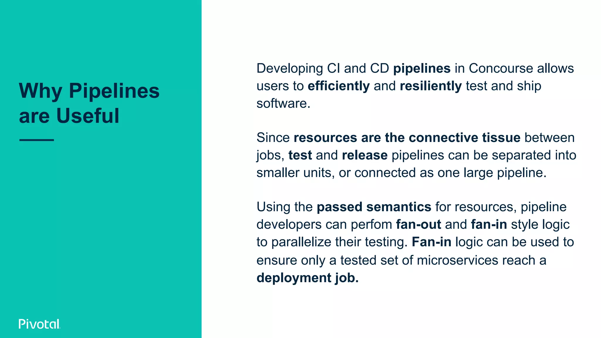Developing CI and CD pipelines in Concourse allows
users to efficiently and resiliently test and ship
software.
Since resources are the connective tissue between
jobs, test and release pipelines can be separated into
smaller units, or connected as one large pipeline.
Using the passed semantics for resources, pipeline
developers can perfom fan-out and fan-in style logic
to parallelize their testing. Fan-in logic can be used to
ensure only a tested set of microservices reach a
deployment job.
Why Pipelines
are Useful
 