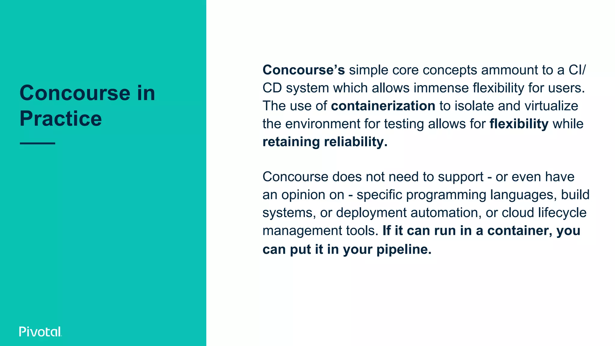 Concourse’s simple core concepts ammount to a CI/
CD system which allows immense flexibility for users.
The use of containerization to isolate and virtualize
the environment for testing allows for flexibility while
retaining reliability.
Concourse does not need to support - or even have
an opinion on - specific programming languages, build
systems, or deployment automation, or cloud lifecycle
management tools. If it can run in a container, you
can put it in your pipeline.
Concourse in
Practice
 