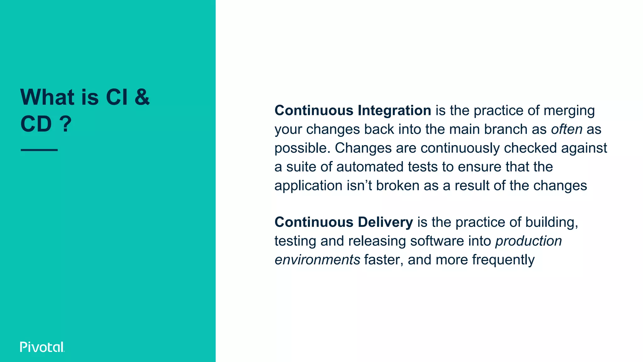 What is CI &
CD ?
Continuous Integration is the practice of merging
your changes back into the main branch as often as
possible. Changes are continuously checked against
a suite of automated tests to ensure that the
application isn’t broken as a result of the changes
Continuous Delivery is the practice of building,
testing and releasing software into production
environments faster, and more frequently
 