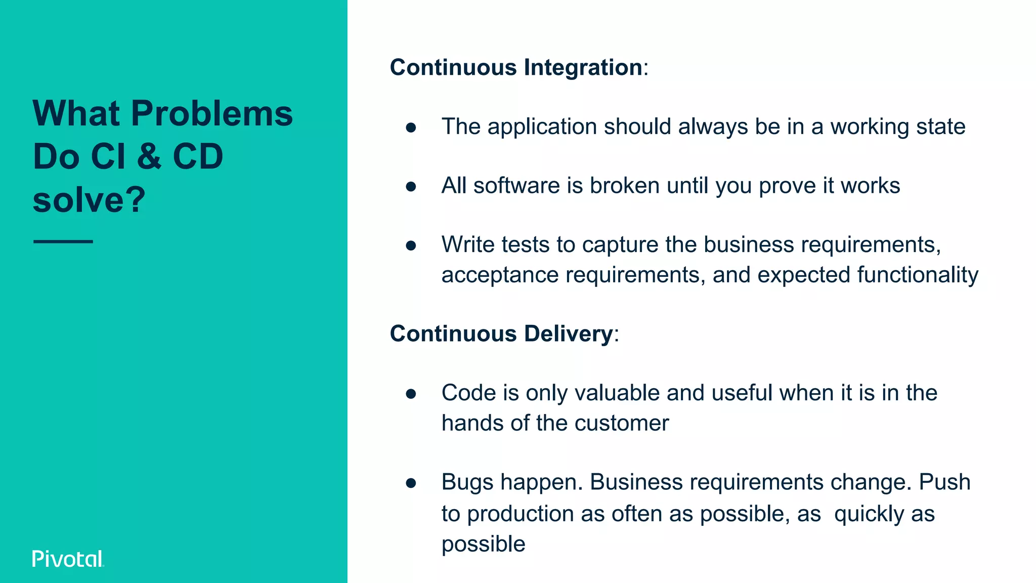 What Problems
Do CI & CD
solve?
Continuous Integration:
●  The application should always be in a working state
●  All software is broken until you prove it works
●  Write tests to capture the business requirements,
acceptance requirements, and expected functionality
Continuous Delivery:
●  Code is only valuable and useful when it is in the
hands of the customer
●  Bugs happen. Business requirements change. Push
to production as often as possible, as quickly as
possible
 