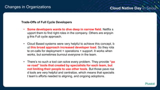 Changes in Organizations
Trade-Offs of Full Cycle Developers
• Some developers wants to dive deep in narrow field. Netflix s
upport them to find right roles in the company. Others are enjoyin
g this Full cycle approach.
• Cloud Based systems were very helpful to achieve this concept, b
ut this broad approach increased developer load. So they rota
te on-calls for deployment + operations + support. It works when
works, but sometimes burnout everyone in the team.
• There’s no such a tool can solve every problem. They provide “pa
ve road” tools that created by specialists for each team, but
not limiting their people to use other tools. But those pave roa
d tools are very helpful and centralize, which means that specialis
t team’s efforts needed to aligning, and ongoing adoptions.
 