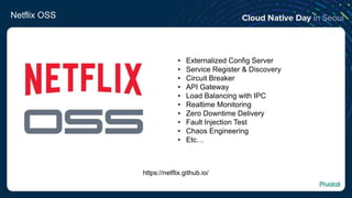 Netflix OSS
https://netflix.github.io/
• Externalized Config Server
• Service Register & Discovery
• Circuit Breaker
• API Gateway
• Load Balancing with IPC
• Realtime Monitoring
• Zero Downtime Delivery
• Fault Injection Test
• Chaos Engineering
• Etc…
 