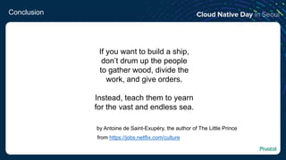 Conclusion
If you want to build a ship,
don’t drum up the people
to gather wood, divide the
work, and give orders.
Instead, teach them to yearn
for the vast and endless sea.
by Antoine de Saint-Exupéry, the author of The Little Prince
from https://jobs.netflix.com/culture
 