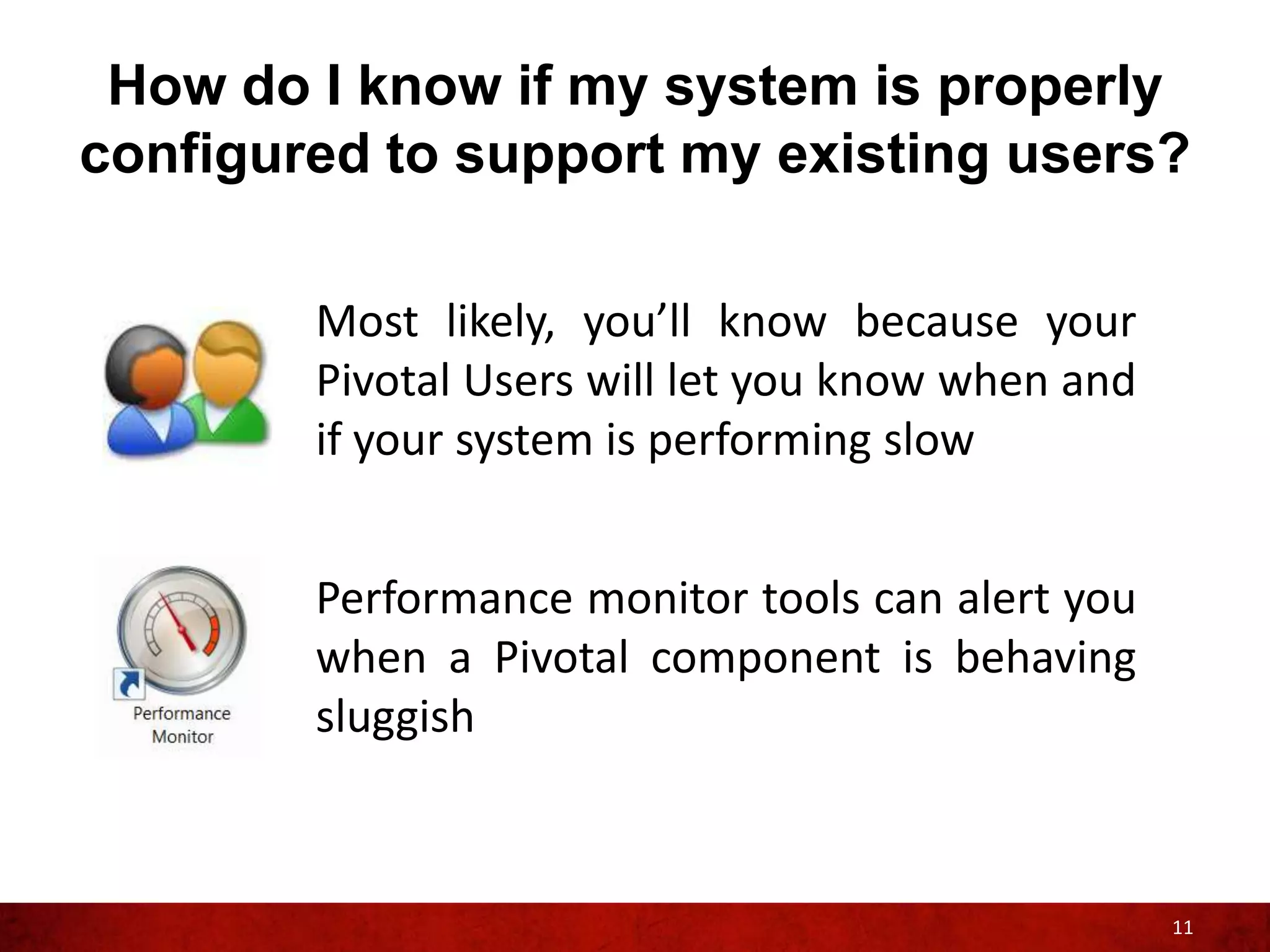 How do I know if my system is properly
configured to support my existing users?

        Most likely, you’ll know because your
        Pivotal Users will let you know when and
        if your system is performing slow


        Performance monitor tools can alert you
        when a Pivotal component is behaving
        sluggish



                                                   11
 
