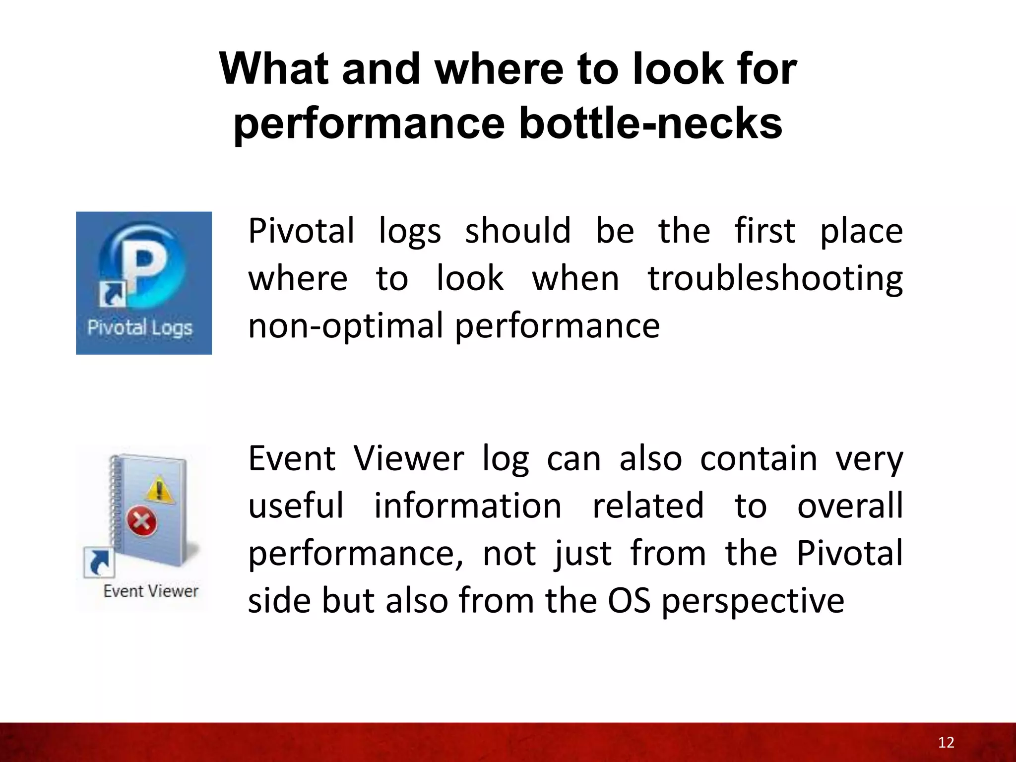 What and where to look for
performance bottle-necks

 Pivotal logs should be the first place
 where to look when troubleshooting
 non-optimal performance


 Event Viewer log can also contain very
 useful information related to overall
 performance, not just from the Pivotal
 side but also from the OS perspective


                                          12
 