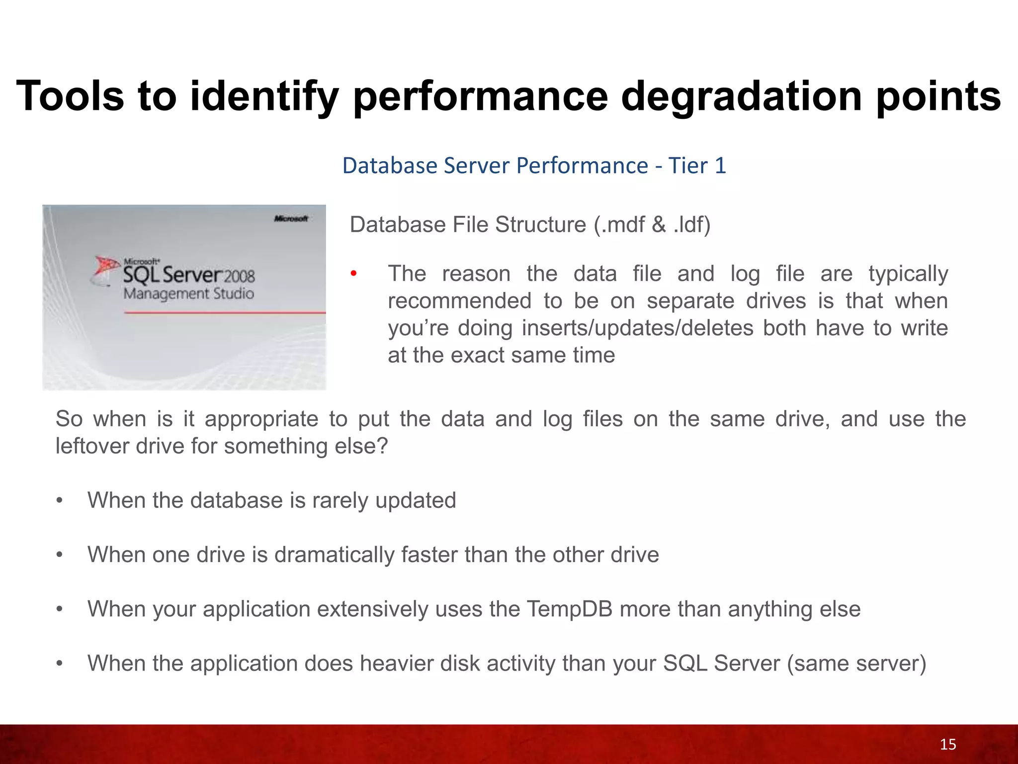 Tools to identify performance degradation points
                              Database Server Performance - Tier 1

                               Database File Structure (.mdf & .ldf)

                               •   The reason the data file and log file are typically
                                   recommended to be on separate drives is that when
                                   you’re doing inserts/updates/deletes both have to write
                                   at the exact same time

 So when is it appropriate to put the data and log files on the same drive, and use the
 leftover drive for something else?

 •   When the database is rarely updated

 •   When one drive is dramatically faster than the other drive

 •   When your application extensively uses the TempDB more than anything else

 •   When the application does heavier disk activity than your SQL Server (same server)


                                                                                          15
 