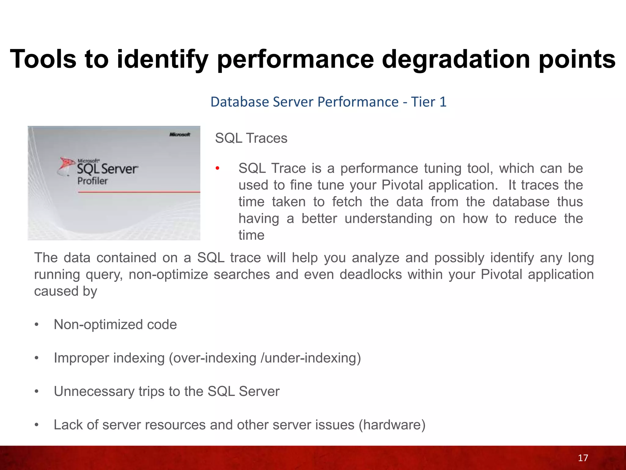 Tools to identify performance degradation points
                             Database Server Performance - Tier 1

                              SQL Traces

                              •   SQL Trace is a performance tuning tool, which can be
                                  used to fine tune your Pivotal application. It traces the
                                  time taken to fetch the data from the database thus
                                  having a better understanding on how to reduce the
                                  time
 The data contained on a SQL trace will help you analyze and possibly identify any long
 running query, non-optimize searches and even deadlocks within your Pivotal application
 caused by

 •   Non-optimized code

 •   Improper indexing (over-indexing /under-indexing)

 •   Unnecessary trips to the SQL Server

 •   Lack of server resources and other server issues (hardware)

                                                                                          17
 