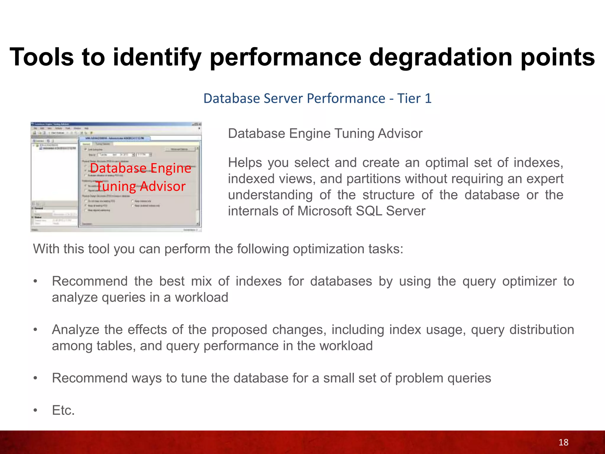 Tools to identify performance degradation points
                              Database Server Performance - Tier 1

                                  Database Engine Tuning Advisor

            Database Engine       Helps you select and create an optimal set of indexes,
                                  indexed views, and partitions without requiring an expert
             Tuning Advisor
                                  understanding of the structure of the database or the
                                  internals of Microsoft SQL Server

 With this tool you can perform the following optimization tasks:

 •   Recommend the best mix of indexes for databases by using the query optimizer to
     analyze queries in a workload

 •   Analyze the effects of the proposed changes, including index usage, query distribution
     among tables, and query performance in the workload

 •   Recommend ways to tune the database for a small set of problem queries

 •   Etc.

                                                                                          18
 