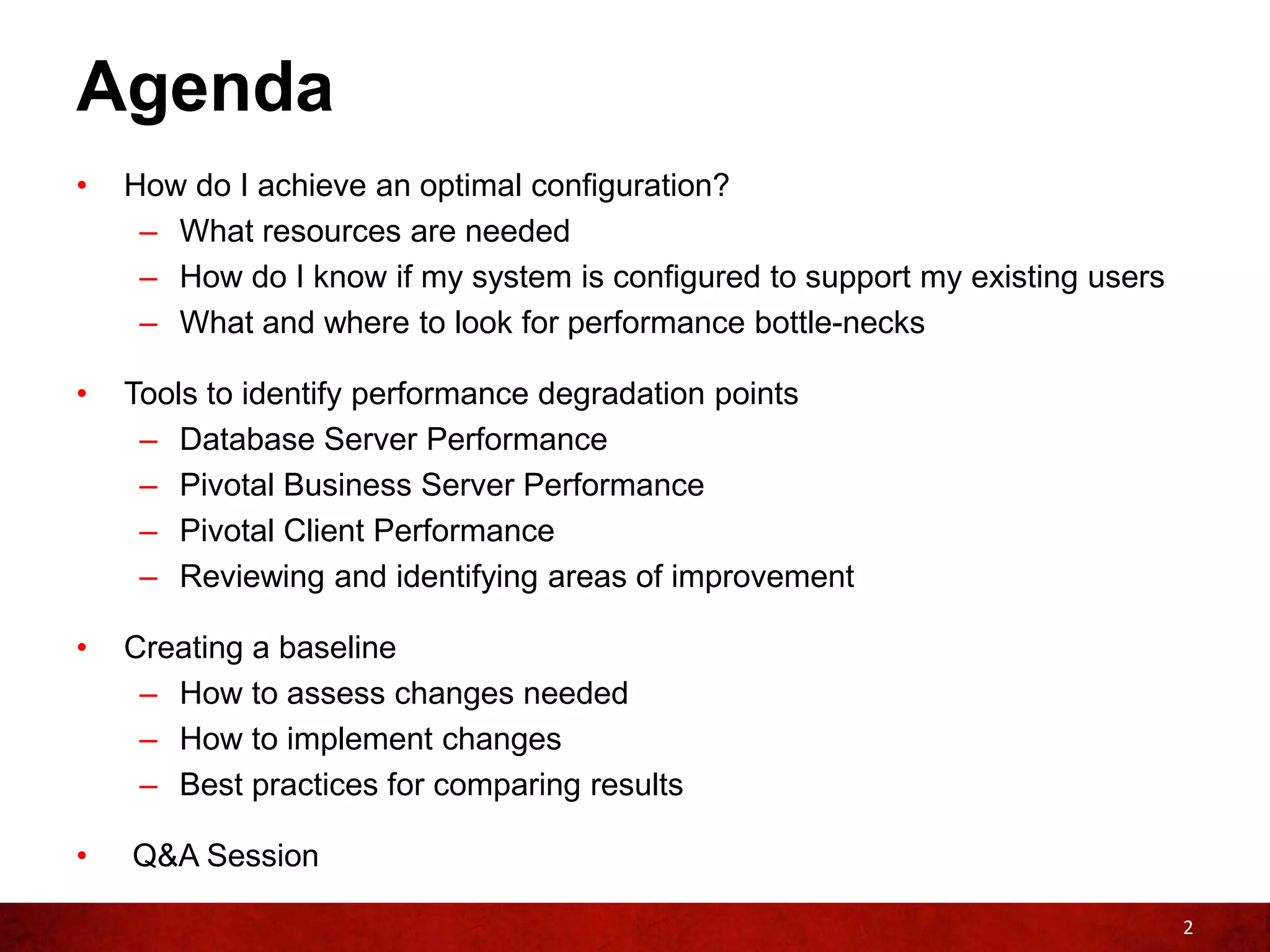 Agenda
•   How do I achieve an optimal configuration?
     – What resources are needed
     – How do I know if my system is configured to support my existing users
     – What and where to look for performance bottle-necks

•   Tools to identify performance degradation points
     – Database Server Performance
     – Pivotal Business Server Performance
     – Pivotal Client Performance
     – Reviewing and identifying areas of improvement

•   Creating a baseline
     – How to assess changes needed
     – How to implement changes
     – Best practices for comparing results

•   Q&A Session

                                                                               2
 