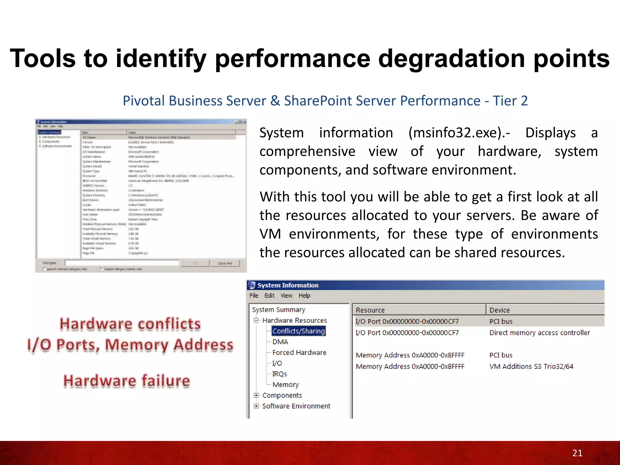 Tools to identify performance degradation points
         Pivotal Business Server & SharePoint Server Performance - Tier 2

                              System information (msinfo32.exe).- Displays a
                              comprehensive view of your hardware, system
                              components, and software environment.
                              With this tool you will be able to get a first look at all
                              the resources allocated to your servers. Be aware of
                              VM environments, for these type of environments
                              the resources allocated can be shared resources.




                                                                                   21
 