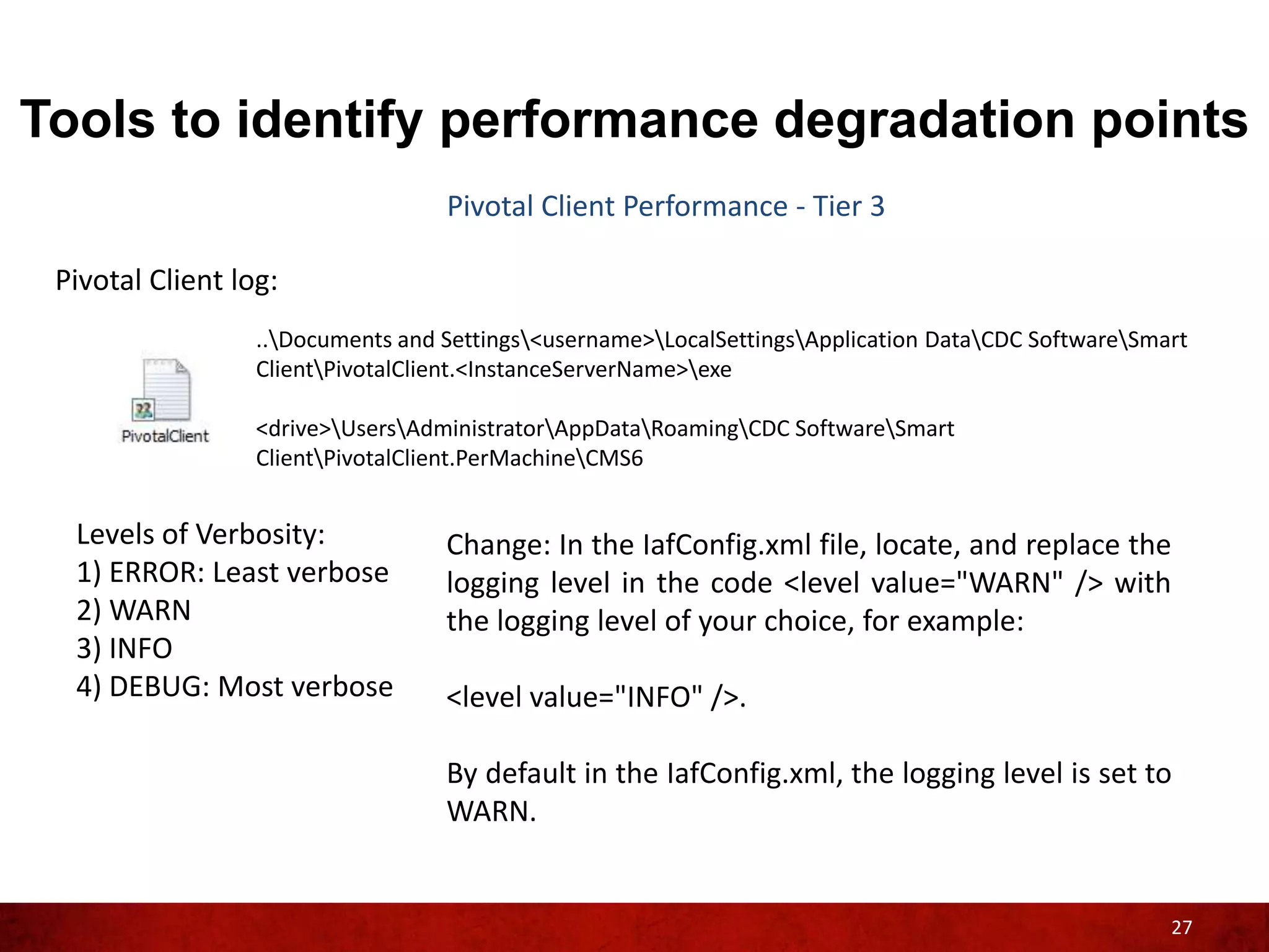 Tools to identify performance degradation points
                                   Pivotal Client Performance - Tier 3

 Pivotal Client log:
                  ..Documents and Settings<username>LocalSettingsApplication DataCDC SoftwareSmart
                  ClientPivotalClient.<InstanceServerName>exe

                  <drive>UsersAdministratorAppDataRoamingCDC SoftwareSmart
                  ClientPivotalClient.PerMachineCMS6


  Levels of Verbosity:             Change: In the IafConfig.xml file, locate, and replace the
  1) ERROR: Least verbose          logging level in the code <level value="WARN" /> with
  2) WARN                          the logging level of your choice, for example:
  3) INFO
  4) DEBUG: Most verbose           <level value="INFO" />.

                                   By default in the IafConfig.xml, the logging level is set to
                                   WARN.


                                                                                                      27
 
