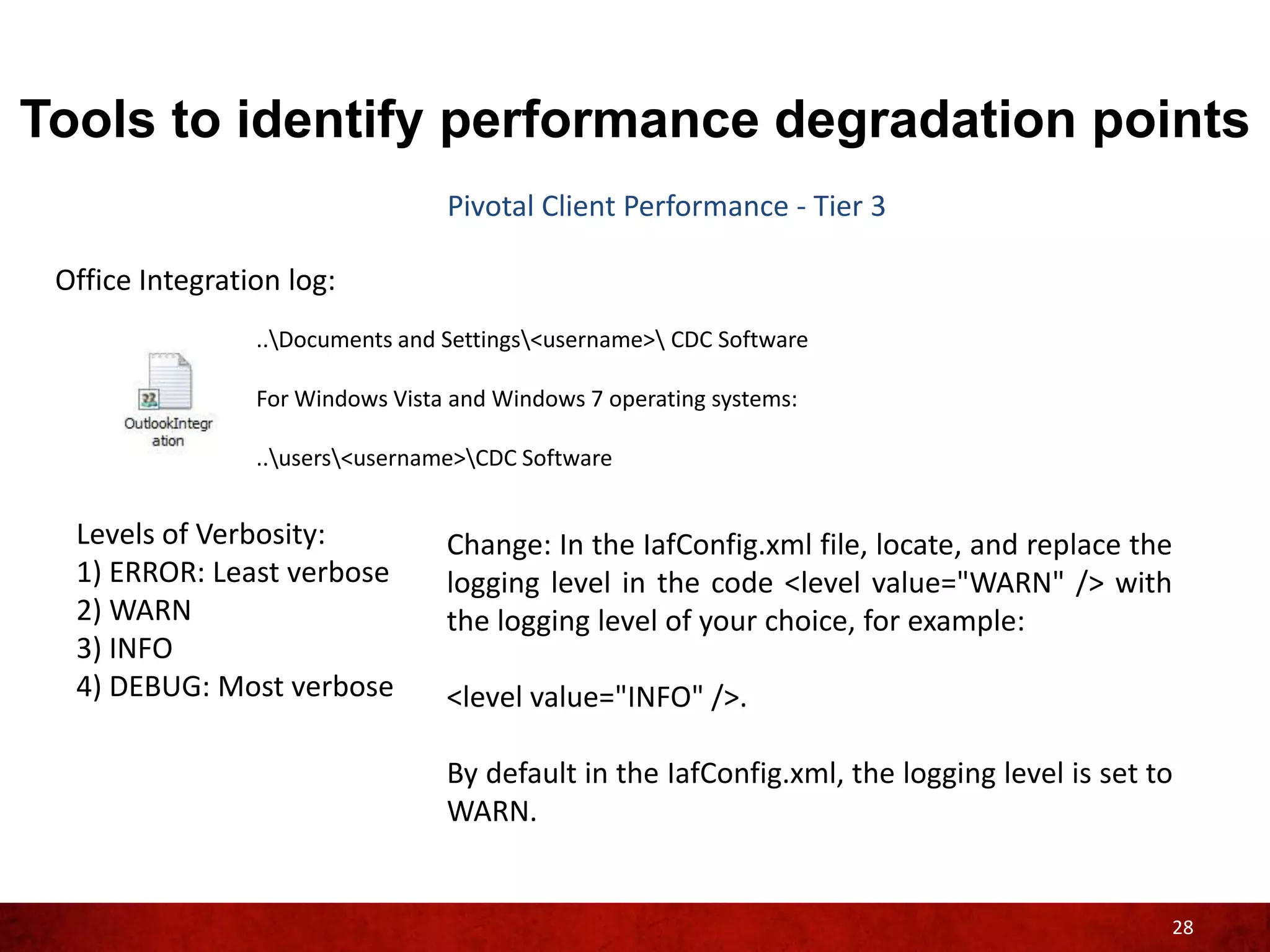 Tools to identify performance degradation points
                                  Pivotal Client Performance - Tier 3

 Office Integration log:
                 ..Documents and Settings<username> CDC Software

                 For Windows Vista and Windows 7 operating systems:

                 ..users<username>CDC Software


  Levels of Verbosity:            Change: In the IafConfig.xml file, locate, and replace the
  1) ERROR: Least verbose         logging level in the code <level value="WARN" /> with
  2) WARN                         the logging level of your choice, for example:
  3) INFO
  4) DEBUG: Most verbose          <level value="INFO" />.

                                  By default in the IafConfig.xml, the logging level is set to
                                  WARN.


                                                                                             28
 