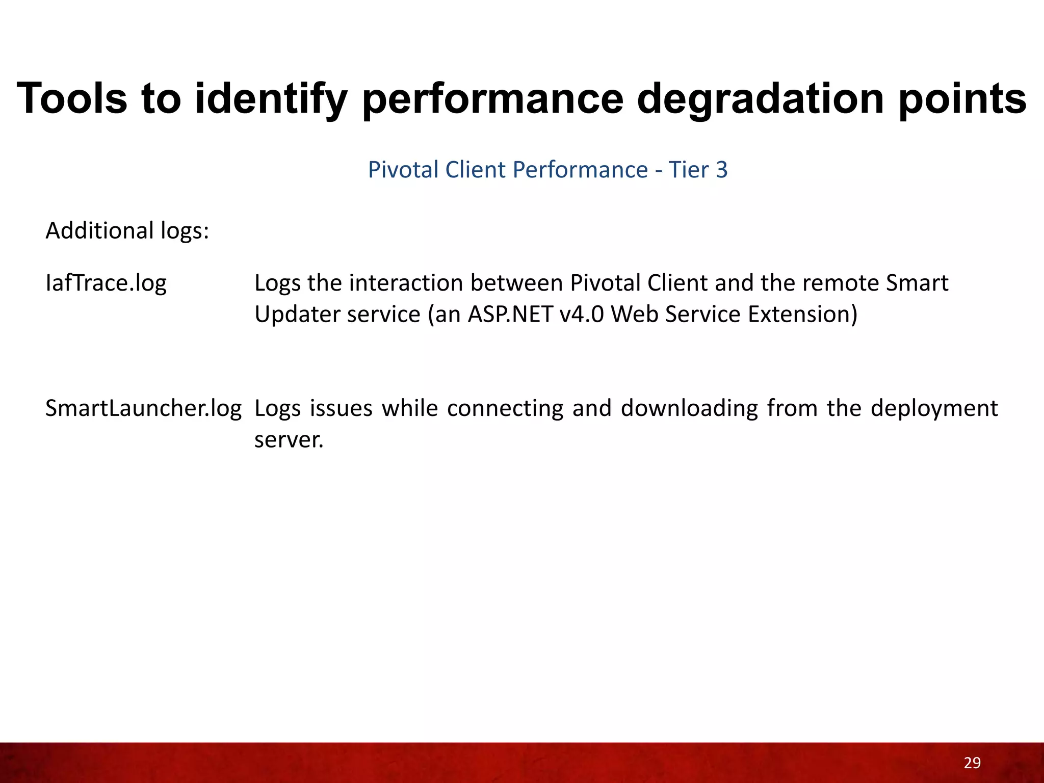 Tools to identify performance degradation points
                              Pivotal Client Performance - Tier 3

 Additional logs:

 IafTrace.log       Logs the interaction between Pivotal Client and the remote Smart
                    Updater service (an ASP.NET v4.0 Web Service Extension)


 SmartLauncher.log Logs issues while connecting and downloading from the deployment
                   server.




                                                                                       29
 