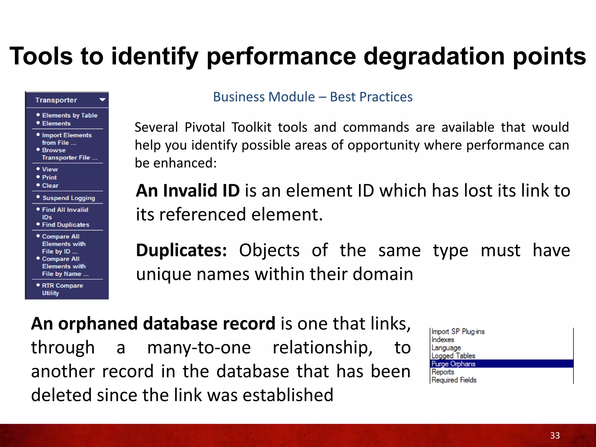 Tools to identify performance degradation points
                         Business Module – Best Practices

             Several Pivotal Toolkit tools and commands are available that would
             help you identify possible areas of opportunity where performance can
             be enhanced:
             An Invalid ID is an element ID which has lost its link to
             its referenced element.
             Duplicates: Objects of the same type must have
             unique names within their domain

 An orphaned database record is one that links,
 through a many-to-one relationship, to
 another record in the database that has been
 deleted since the link was established
                                                                              33
 
