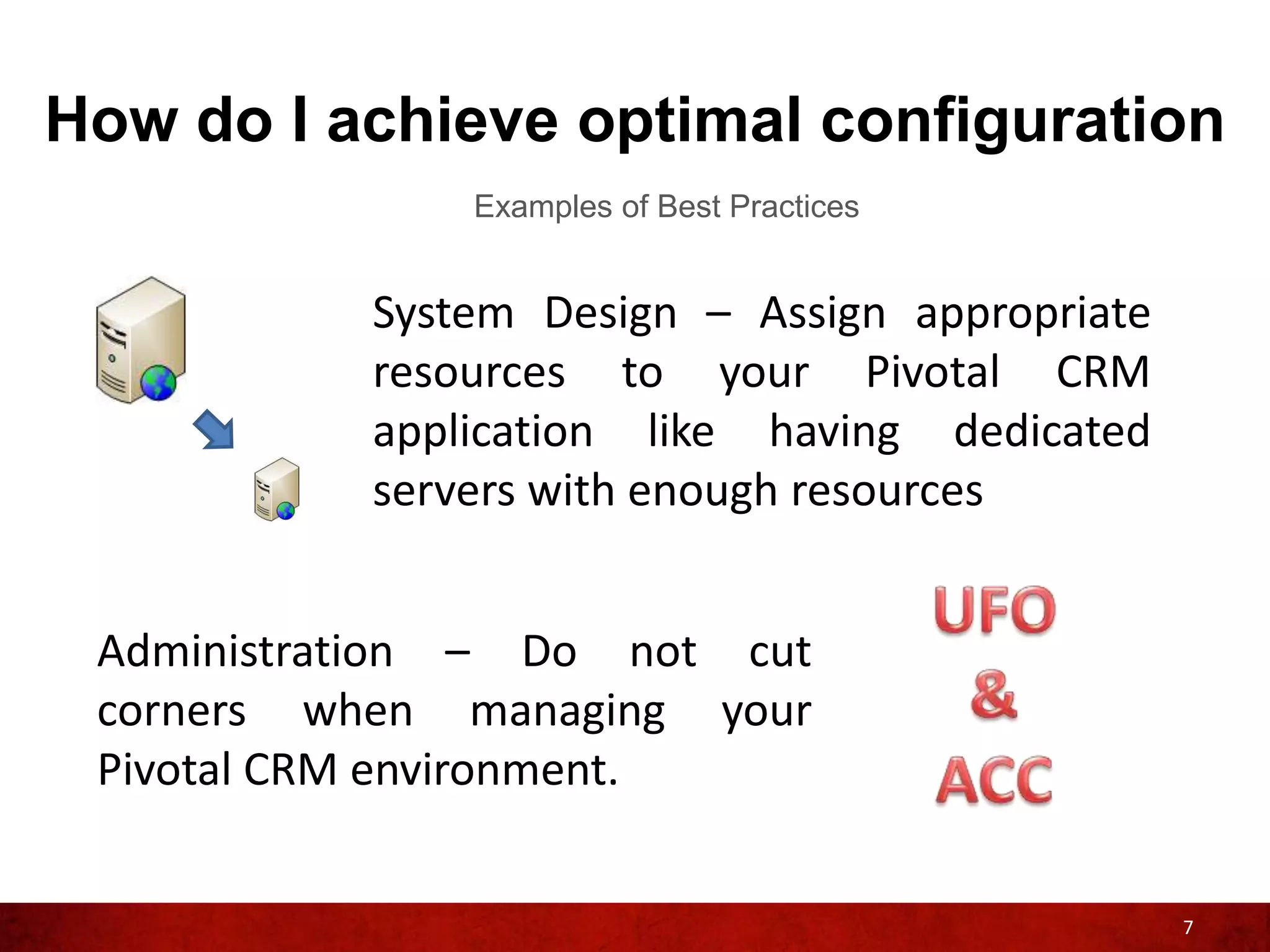 How do I achieve optimal configuration
               Examples of Best Practices


           System Design – Assign appropriate
           resources to your Pivotal CRM
           application like having dedicated
           servers with enough resources


 Administration – Do not cut
 corners when managing your
 Pivotal CRM environment.


                                                7
 