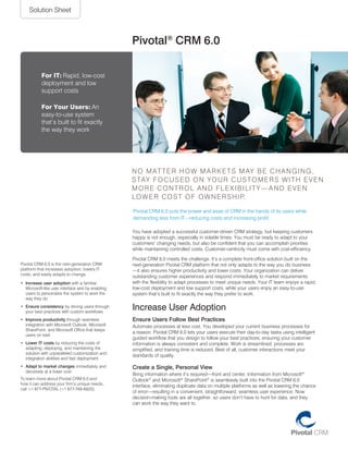Solution Sheet



                                                   Pivotal® CRM 6.0

           For IT: rapid, low-cost
           deployment and low
           support costs

           For Your Users: an
           easy-to-use system
           that’s built to fit exactly
           the way they work




                                                   N o m at t e r h o w m a r k e t S m ay b e c h a N g i N g ,
                                                   S tay f o c u S e d o N y o u r c u S t o m e r S w i t h e v e N
                                                   more coNtrol aNd flexibility—aNd eveN
                                                   lo w e r c o S t o f o w N e r S h i p.

                                                   pivotal crm 6.0 puts the power and ease of crm in the hands of its users while
                                                   demanding less from it—reducing costs and increasing profit.

                                                   you have adopted a successful customer-driven crm strategy, but keeping customers
                                                   happy is not enough, especially in volatile times. you must be ready to adapt to your
                                                   customers’ changing needs, but also be confident that you can accomplish priorities
                                                   while maintaining controlled costs. customer-centricity must come with cost-efficiency.

                                                   pivotal crm 6.0 meets the challenge. it’s a complete front-office solution built on the
pivotal crm 6.0 is the next-generation crm         next-generation pivotal crm platform that not only adapts to the way you do business
platform that increases adoption, lowers it        —it also ensures higher productivity and lower costs. your organization can deliver
costs, and easily adapts to change.
                                                   outstanding customer experiences and respond immediately to market requirements
•	 Increase user adoption with a familiar,         with the flexibility to adapt processes to meet unique needs. your it team enjoys a rapid,
   microsoft-like user interface and by enabling   low-cost deployment and low support costs, while your users enjoy an easy-to-use
   users to personalize the system to work the     system that’s built to fit exactly the way they prefer to work.
   way they do
•	 Ensure consistency by driving users through
   your best practices with custom workflows
                                                   Increase User Adoption
•	 Improve productivity through seamless           Ensure Users Follow Best Practices
   integration with microsoft outlook, microsoft   automate processes at less cost. you developed your current business processes for
   Sharepoint, and microsoft office that keeps
                                                   a reason. pivotal crm 6.0 lets your users execute their day-to-day tasks using intelligent
   users on task
                                                   guided workflow that you design to follow your best practices, ensuring your customer
•	 Lower IT costs by reducing the costs of         information is always consistent and complete. work is streamlined, processes are
   adapting, deploying, and maintaining the        simplified, and training time is reduced. best of all, customer interactions meet your
   solution with unparalleled customization and
                                                   standards of quality.
   integration abilities and fast deployment
•	 Adapt to market changes immediately and         Create a Single, Personal View
   decisively at a lower cost
                                                   bring information where it’s required—front and center. information from microsoft®
to learn more about pivotal crm 6.0 and            outlook® and microsoft® Sharepoint® is seamlessly built into the pivotal crm 6.0
how it can address your firm’s unique needs,
                                                   interface, eliminating duplicate data on multiple platforms as well as lowering the chance
call +1 877-pivotal (+1 877-748-6825).
                                                   of error—resulting in a convenient, straightforward, seamless user experience. Now
                                                   decision-making tools are all together, so users don’t have to hunt for data, and they
                                                   can work the way they want to.
 