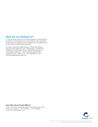 What Are You Waiting For?
to help customers benefit from the new capabilities in pivotal crm 6.0,
we provide a comprehensive set of documentation, tools, and utilities
to help simplify the upgrade process. upgrade kits are available on the
pivotal customer portal at login.pivotal.com.

for heavily customized implementations, pivotal crm upgrade
Services brings together the tools, methodologies, and expertise
necessary for a predictable, low-risk upgrade that protects your
customization investment. to learn more about pivotal crm
upgrade Services, contact us at +1 877-748-6825 or e-mail
accountmanagement@pivotal.com.




Learn More About Pivotal CRM 6.0
to learn more about how pivotal crm 6.0 can address your unique
needs, call us today at +1 877-pivotal (+1 877-748-6825)
or visit us at www.pivotalcrm.com.




                                                                          copyright © cdc Software 2008. all rights reserved. the cdc Software logo and pivotal crm
                                                                                                  logo are registered trademarks and/or trademarks of cdc Software.
 