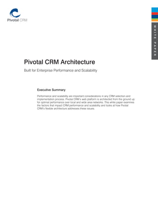 W H I T E
                                                                                               P A P E R
Pivotal CRM Architecture
Built for Enterprise Performance and Scalability




        Executive Summary
        Performance and scalability are important considerations in any CRM selection and
        implementation process. Pivotal CRM’s web platform is architected from the ground up
        for optimal performance over local and wide area networks. This white paper examines
        the factors that impact CRM performance and scalability and looks at how Pivotal
        CRM’s flexible architecture addresses these issues.
 