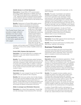 Satellite Servers in an N-tier Deployment                     peripherals, etc.) to do work at the local level—on the
             Description: Pivotal CRM’s HTTP synchronization               user’s computer.
             technology enables deployment of satellite servers for        Benefits: The power of workstation and notebook
             Pivotal CRM across departments or geographies. This           hardware has increased in recent years. Because
             “n-tier” deployment allows bi-directional synchronization     Smart Client applications take advantage of these
             of both enterprise data and metadata (customizations)         local resources, users typically experience greater
             between master and satellite servers at set intervals of as   responsiveness and performance from a Smart Client
             low as one second.                                            application such as Pivotal CRM. In contrast, thin clients
                                                                           generally do not access local resources, and if they do, it is
            Benefits: Deployment of Pivotal CRM satellite servers
                                                                           through an extra layer, such as a COM layer, which requires
            allows for a hybrid of centralized and distributed
                                                                           information to be passed back and forth to the central server.
            architecture, where remote locations can access a
                                           Pivotal CRM satellite server    As a Smart Client application, not only can Pivotal
                                           locally over a LAN instead      CRM take advantage of the local CPU, but it also has
The Pivotal Smart Client can               of going across the WAN.        the advantage of permitting multi-threading, which
provide a single coherent                  This deployment overcomes       dramatically increases performance by allowing
interface not only to data                 infrastructural limitations     different tasks to occur simultaneously.
and functionality within the               between offices and/or in
                                           remote offices with poor        Indexing and Full-Text Search
Pivotal application, but also              connections to the master
to third-party applications or             servers. In addition, it can    Description: Pivotal CRM supports full-text searching and
web pages                                  provide redundancy: if one      indexing directly in the Pivotal Toolkit.
                                           server fails, the rest will     Benefits: This improves performance by enabling faster
                                           continue to operate, queuing    data access, searches, and querying.
            changes until the failed server is repaired or backed up.
            There are no limits to the number of satellite servers you     Business Productivity
            can deploy.
                                                                           The section that follows discusses how Pivotal CRM
             Pivotal CRM’s Stateless Web Application                       addresses factors that affect the second performance
                                                                           measurement criteria: productivity, that is, how long it
             Description: The Pivotal CRM client is a stateless web        takes to complete an end-to-end business task.
             application: it only uses network resources when a
             request is made.                                              Navigation Structure

             Benefits: This architecture eliminates wasted hardware        Description: Unlike most enterprise applications, Pivotal
             resources, since the hardware/network resources are only      CRM’s navigation is modeled around the business
             used when a request is made, which frees up resources         structure, rather than the database model. The navigation
             to process other requests faster. In addition, it reduces     is based on a three-level structure that is not limited by
             your hardware costs since hardware sizing is done based       the data model, which means that it is highly adaptable
             on the number of actual concurrent users, not the total       to different company requirements. It is designed to
             number of users.                                              segment and provide access to data and functionality in
                                                                           a manner that best represents specific end users’ roles
             Client-Side Caching                                           within the company.

             Description: As users navigate through the Pivotal CRM        Benefits: This navigation structure enables users to
             system, forms are cached on their computers.                  navigate the system more easily, with far fewer clicks
                                                                           to access data. Users are provided with important
             Benefits: After forms are cached, only net data changes       information and functionality through context-driven Task
             are sent back and forth between the tiers, which reduces      Pads and portals that provide real-time reports, KPIs,
             unnecessary activity and improves performance. In             alerts, queries, and so on. In other words, as a user
             addition, Pivotal CRM forms only need to be loaded once;      navigates through the system, the portals and Task Pad
             they do not require the screen to be refreshed as users       contents change to reflect the most commonly needed
             tab through the different components of the forms.            tasks and data for this contextual area of the application.
             Ability to Leverage Local Workstation Resources               In addition, Pivotal CRM is built for multi-tasking in a
                                                                           non-linear fashion. Users can easily interact with multiple
             Description: As a Smart Client application, Pivotal CRM
                                                                           forms at the same time, peel forms off and save them
             can take advantage of local resources (CPU, hard disk,
                                                                           for later use, create shortcuts to their most frequently




                                                                                                                  Pivotal CRM | White Paper   2
 