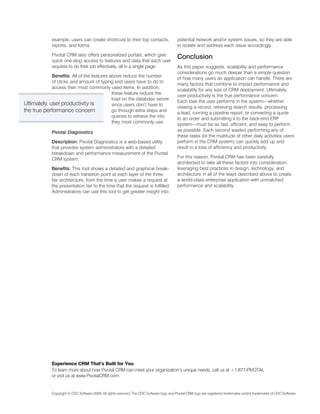 example, users can create shortcuts to their top contacts,                     potential network and/or system issues, so they are able
             reports, and forms.                                                            to isolate and address each issue accordingly.

             Pivotal CRM also offers personalized portals, which give
             quick one-stop access to features and data that each user
                                                                                            Conclusion
             requires to do their job effectively, all in a single page.                    As this paper suggests, scalability and performance
                                                                                            considerations go much deeper than a simple question
             Benefits: All of the features above reduce the number
                                                                                            of how many users an application can handle. There are
             of clicks and amount of typing end users have to do to
                                                                                            many factors that combine to impact performance and
             access their most commonly used items. In addition,
                                                                                            scalability for any size of CRM deployment. Ultimately,
                                            these feature reduce the
                                                                                            user productivity is the true performance concern.
                                            load on the database server,
                                                                                            Each task the user performs in the system—whether
Ultimately, user productivity is            since users don’t have to
                                                                                            viewing a record, retrieving search results, processing
the true performance concern                go through extra steps and
                                                                                            a lead, running a pipeline report, or converting a quote
                                            queries to retrieve the info
                                                                                            to an order and submitting it to the back-end ERP
                                            they most commonly use.
                                                                                            system—must be as fast, efficient, and easy to perform
             Pivotal Diagnostics                                                            as possible. Each second wasted performing any of
                                                                                            these tasks (or the multitude of other daily activities users
             Description: Pivotal Diagnostics is a web-based utility                        perform in the CRM system) can quickly add up and
             that provides system administrators with a detailed                            result in a loss of efficiency and productivity.
             breakdown and performance measurement of the Pivotal
             CRM system.                                                                    For this reason, Pivotal CRM has been carefully
                                                                                            architected to take all these factors into consideration,
             Benefits: This tool shows a detailed and graphical break-                      leveraging best practices in design, technology, and
             down of each transition point at each layer of the three                       architecture in all of the ways described above to create
             tier architecture, from the time a user makes a request at                     a world-class enterprise application with unmatched
             the presentation tier to the time that the request is fulfilled.               performance and scalability.
             Administrators can use this tool to get greater insight into




             Experience CRM That’s Built for You
             To learn more about how Pivotal CRM can meet your organization’s unique needs, call us at +1-877-PIVOTAL
             or visit us at www.PivotalCRM.com.


             Copyright © CDC Software 2009. All rights reserved. The CDC Software logo and Pivotal CRM logo are registered trademarks and/or trademarks of CDC Software.
 