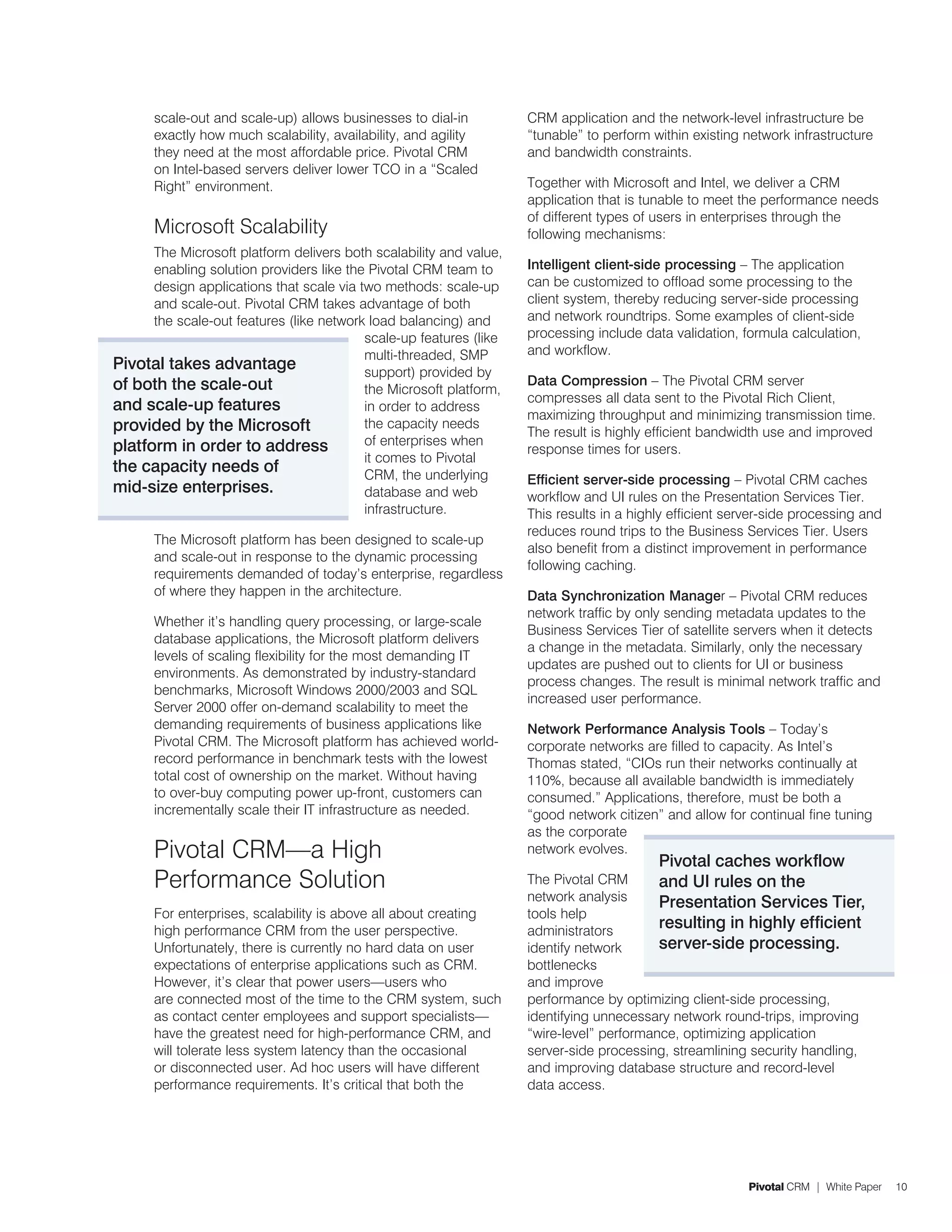 scale-out and scale-up) allows businesses to dial-in          CRM application and the network-level infrastructure be
      exactly how much scalability, availability, and agility       “tunable” to perform within existing network infrastructure
      they need at the most affordable price. Pivotal CRM           and bandwidth constraints.
      on Intel-based servers deliver lower TCO in a “Scaled
      Right” environment.                                           Together with Microsoft and Intel, we deliver a CRM
                                                                    application that is tunable to meet the performance needs
                                                                    of different types of users in enterprises through the
      Microsoft Scalability                                         following mechanisms:
      The Microsoft platform delivers both scalability and value,
      enabling solution providers like the Pivotal CRM team to      Intelligent client-side processing – The application
      design applications that scale via two methods: scale-up      can be customized to offload some processing to the
      and scale-out. Pivotal CRM takes advantage of both            client system, thereby reducing server-side processing
      the scale-out features (like network load balancing) and      and network roundtrips. Some examples of client-side
                                          scale-up features (like   processing include data validation, formula calculation,
                                          multi-threaded, SMP       and workflow.
Pivotal takes advantage                   support) provided by
of both the scale-out                                               Data Compression – The Pivotal CRM server
                                          the Microsoft platform,
                                                                    compresses all data sent to the Pivotal Rich Client,
and scale-up features                     in order to address
                                                                    maximizing throughput and minimizing transmission time.
provided by the Microsoft                 the capacity needs
                                                                    The result is highly efficient bandwidth use and improved
platform in order to address              of enterprises when
                                                                    response times for users.
                                          it comes to Pivotal
the capacity needs of                     CRM, the underlying       Efficient server-side processing – Pivotal CRM caches
mid-size enterprises.                     database and web          workflow and UI rules on the Presentation Services Tier.
                                          infrastructure.           This results in a highly efficient server-side processing and
                                                                    reduces round trips to the Business Services Tier. Users
      The Microsoft platform has been designed to scale-up
                                                                    also benefit from a distinct improvement in performance
      and scale-out in response to the dynamic processing
                                                                    following caching.
      requirements demanded of today’s enterprise, regardless
      of where they happen in the architecture.                     Data Synchronization Manager – Pivotal CRM reduces
                                                                    network traffic by only sending metadata updates to the
      Whether it’s handling query processing, or large-scale
                                                                    Business Services Tier of satellite servers when it detects
      database applications, the Microsoft platform delivers
                                                                    a change in the metadata. Similarly, only the necessary
      levels of scaling flexibility for the most demanding IT
                                                                    updates are pushed out to clients for UI or business
      environments. As demonstrated by industry-standard
                                                                    process changes. The result is minimal network traffic and
      benchmarks, Microsoft Windows 2000/2003 and SQL
                                                                    increased user performance.
      Server 2000 offer on-demand scalability to meet the
      demanding requirements of business applications like          Network Performance Analysis Tools – Today’s
      Pivotal CRM. The Microsoft platform has achieved world-       corporate networks are filled to capacity. As Intel’s
      record performance in benchmark tests with the lowest         Thomas stated, “CIOs run their networks continually at
      total cost of ownership on the market. Without having         110%, because all available bandwidth is immediately
      to over-buy computing power up-front, customers can           consumed.” Applications, therefore, must be both a
      incrementally scale their IT infrastructure as needed.        “good network citizen” and allow for continual fine tuning
                                                                    as the corporate
      Pivotal CRM—a High                                            network evolves.
                                                                                          Pivotal caches workflow
      Performance Solution                                          The Pivotal CRM       and UI rules on the
                                                                    network analysis      Presentation Services Tier,
      For enterprises, scalability is above all about creating      tools help
      high performance CRM from the user perspective.               administrators
                                                                                          resulting in highly efficient
      Unfortunately, there is currently no hard data on user        identify network      server-side processing.
      expectations of enterprise applications such as CRM.          bottlenecks
      However, it’s clear that power users—users who                and improve
      are connected most of the time to the CRM system, such        performance by optimizing client-side processing,
      as contact center employees and support specialists—          identifying unnecessary network round-trips, improving
      have the greatest need for high-performance CRM, and          “wire-level” performance, optimizing application
      will tolerate less system latency than the occasional         server-side processing, streamlining security handling,
      or disconnected user. Ad hoc users will have different        and improving database structure and record-level
      performance requirements. It’s critical that both the         data access.




                                                                                                          Pivotal CRM | White Paper   10
 