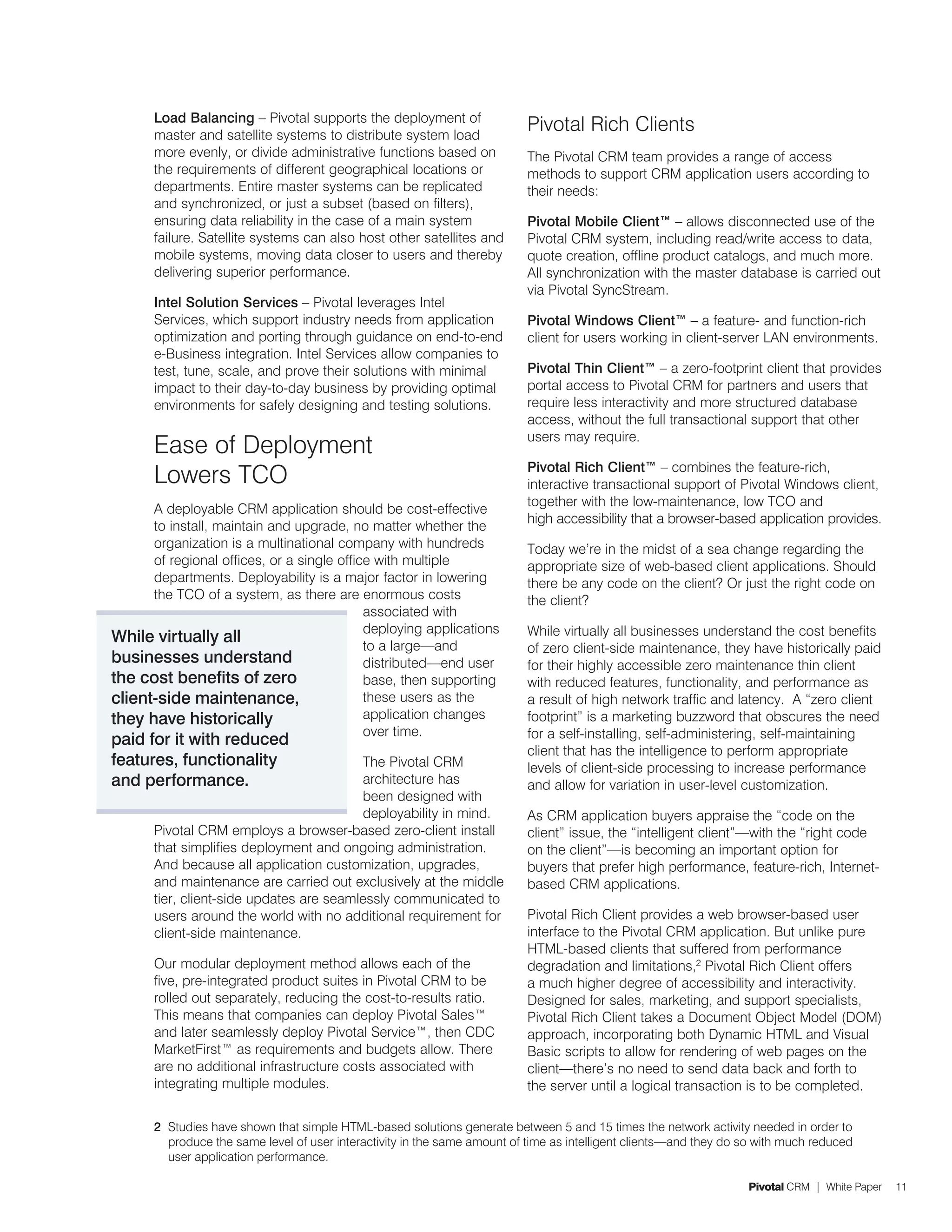 Load Balancing – Pivotal supports the deployment of
       master and satellite systems to distribute system load
                                                                           Pivotal Rich Clients
       more evenly, or divide administrative functions based on            The Pivotal CRM team provides a range of access
       the requirements of different geographical locations or             methods to support CRM application users according to
       departments. Entire master systems can be replicated                their needs:
       and synchronized, or just a subset (based on filters),
       ensuring data reliability in the case of a main system              Pivotal Mobile Client™ – allows disconnected use of the
       failure. Satellite systems can also host other satellites and       Pivotal CRM system, including read/write access to data,
       mobile systems, moving data closer to users and thereby             quote creation, offline product catalogs, and much more.
       delivering superior performance.                                    All synchronization with the master database is carried out
                                                                           via Pivotal SyncStream.
       Intel Solution Services – Pivotal leverages Intel
       Services, which support industry needs from application             Pivotal Windows Client™ – a feature- and function-rich
       optimization and porting through guidance on end-to-end             client for users working in client-server LAN environments.
       e-Business integration. Intel Services allow companies to
       test, tune, scale, and prove their solutions with minimal           Pivotal Thin Client™ – a zero-footprint client that provides
       impact to their day-to-day business by providing optimal            portal access to Pivotal CRM for partners and users that
       environments for safely designing and testing solutions.            require less interactivity and more structured database
                                                                           access, without the full transactional support that other
                                                                           users may require.
       Ease of Deployment
                                                                           Pivotal Rich Client™ – combines the feature-rich,
       Lowers TCO                                                          interactive transactional support of Pivotal Windows client,
                                                                           together with the low-maintenance, low TCO and
      A deployable CRM application should be cost-effective
                                                                           high accessibility that a browser-based application provides.
      to install, maintain and upgrade, no matter whether the
      organization is a multinational company with hundreds                Today we’re in the midst of a sea change regarding the
      of regional offices, or a single office with multiple                appropriate size of web-based client applications. Should
      departments. Deployability is a major factor in lowering             there be any code on the client? Or just the right code on
      the TCO of a system, as there are enormous costs                     the client?
                                            associated with
                                            deploying applications         While virtually all businesses understand the cost benefits
While virtually all                         to a large—and                 of zero client-side maintenance, they have historically paid
businesses understand                       distributed—end user           for their highly accessible zero maintenance thin client
the cost benefits of zero                   base, then supporting          with reduced features, functionality, and performance as
client-side maintenance,                    these users as the             a result of high network traffic and latency. A “zero client
they have historically                      application changes            footprint” is a marketing buzzword that obscures the need
                                            over time.                     for a self-installing, self-administering, self-maintaining
paid for it with reduced
                                                                           client that has the intelligence to perform appropriate
features, functionality                   The Pivotal CRM                  levels of client-side processing to increase performance
and performance.                          architecture has                 and allow for variation in user-level customization.
                                          been designed with
                                          deployability in mind.           As CRM application buyers appraise the “code on the
       Pivotal CRM employs a browser-based zero-client install             client” issue, the “intelligent client”—with the “right code
       that simplifies deployment and ongoing administration.              on the client”—is becoming an important option for
       And because all application customization, upgrades,                buyers that prefer high performance, feature-rich, Internet-
       and maintenance are carried out exclusively at the middle           based CRM applications.
       tier, client-side updates are seamlessly communicated to
       users around the world with no additional requirement for           Pivotal Rich Client provides a web browser-based user
       client-side maintenance.                                            interface to the Pivotal CRM application. But unlike pure
                                                                           HTML-based clients that suffered from performance
       Our modular deployment method allows each of the                    degradation and limitations,2 Pivotal Rich Client offers
       five, pre-integrated product suites in Pivotal CRM to be            a much higher degree of accessibility and interactivity.
       rolled out separately, reducing the cost-to-results ratio.          Designed for sales, marketing, and support specialists,
       This means that companies can deploy Pivotal Sales™                 Pivotal Rich Client takes a Document Object Model (DOM)
       and later seamlessly deploy Pivotal Service™, then CDC              approach, incorporating both Dynamic HTML and Visual
       MarketFirst™ as requirements and budgets allow. There               Basic scripts to allow for rendering of web pages on the
       are no additional infrastructure costs associated with              client—there’s no need to send data back and forth to
       integrating multiple modules.                                       the server until a logical transaction is to be completed.

       2 Studies have shown that simple HTML-based solutions generate between 5 and 15 times the network activity needed in order to
         produce the same level of user interactivity in the same amount of time as intelligent clients—and they do so with much reduced
         user application performance.

                                                                                                                    Pivotal CRM | White Paper   11
 
