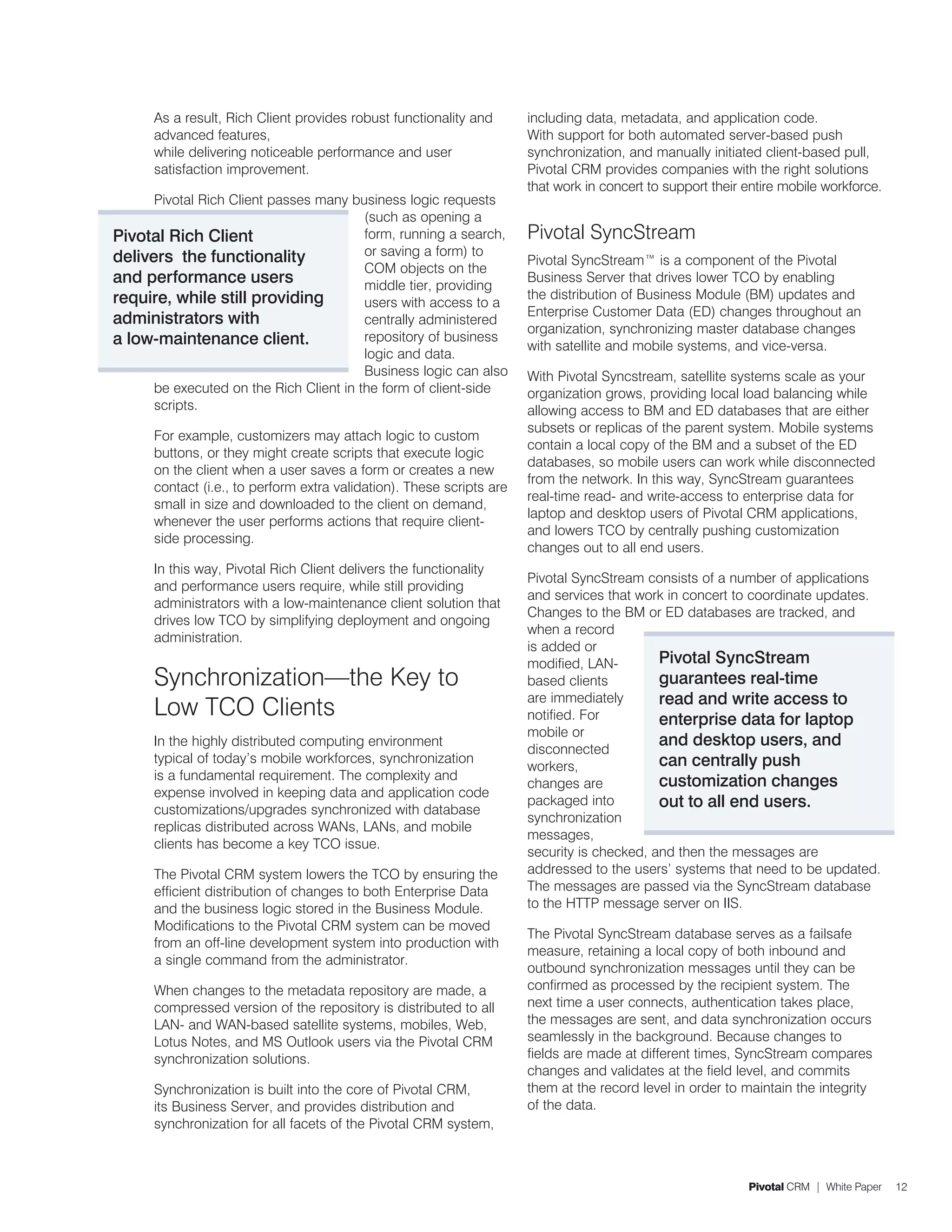 As a result, Rich Client provides robust functionality and       including data, metadata, and application code.
      advanced features,                                               With support for both automated server-based push
      while delivering noticeable performance and user                 synchronization, and manually initiated client-based pull,
      satisfaction improvement.                                        Pivotal CRM provides companies with the right solutions
                                                                       that work in concert to support their entire mobile workforce.
      Pivotal Rich Client passes many business logic requests
                                         (such as opening a
Pivotal Rich Client                      form, running a search,       Pivotal SyncStream
delivers the functionality               or saving a form) to
                                                                       Pivotal SyncStream™ is a component of the Pivotal
                                         COM objects on the
and performance users                    middle tier, providing
                                                                       Business Server that drives lower TCO by enabling
require, while still providing                                         the distribution of Business Module (BM) updates and
                                         users with access to a
                                                                       Enterprise Customer Data (ED) changes throughout an
administrators with                      centrally administered
                                                                       organization, synchronizing master database changes
a low-maintenance client.                repository of business
                                                                       with satellite and mobile systems, and vice-versa.
                                         logic and data.
                                         Business logic can also       With Pivotal Syncstream, satellite systems scale as your
      be executed on the Rich Client in the form of client-side        organization grows, providing local load balancing while
      scripts.                                                         allowing access to BM and ED databases that are either
                                                                       subsets or replicas of the parent system. Mobile systems
      For example, customizers may attach logic to custom
                                                                       contain a local copy of the BM and a subset of the ED
      buttons, or they might create scripts that execute logic
                                                                       databases, so mobile users can work while disconnected
      on the client when a user saves a form or creates a new
                                                                       from the network. In this way, SyncStream guarantees
      contact (i.e., to perform extra validation). These scripts are
                                                                       real-time read- and write-access to enterprise data for
      small in size and downloaded to the client on demand,
                                                                       laptop and desktop users of Pivotal CRM applications,
      whenever the user performs actions that require client-
                                                                       and lowers TCO by centrally pushing customization
      side processing.
                                                                       changes out to all end users.
      In this way, Pivotal Rich Client delivers the functionality
                                                                       Pivotal SyncStream consists of a number of applications
      and performance users require, while still providing
                                                                       and services that work in concert to coordinate updates.
      administrators with a low-maintenance client solution that
                                                                       Changes to the BM or ED databases are tracked, and
      drives low TCO by simplifying deployment and ongoing
                                                                       when a record
      administration.
                                                                       is added or
                                                                       modified, LAN-        Pivotal SyncStream
      Synchronization—the Key to                                       based clients         guarantees real-time
                                                                       are immediately       read and write access to
      Low TCO Clients                                                  notified. For         enterprise data for laptop
                                                                       mobile or
      In the highly distributed computing environment
                                                                       disconnected
                                                                                             and desktop users, and
      typical of today’s mobile workforces, synchronization                                  can centrally push
                                                                       workers,
      is a fundamental requirement. The complexity and                                       customization changes
                                                                       changes are
      expense involved in keeping data and application code
      customizations/upgrades synchronized with database
                                                                       packaged into         out to all end users.
                                                                       synchronization
      replicas distributed across WANs, LANs, and mobile
                                                                       messages,
      clients has become a key TCO issue.
                                                                       security is checked, and then the messages are
      The Pivotal CRM system lowers the TCO by ensuring the            addressed to the users’ systems that need to be updated.
      efficient distribution of changes to both Enterprise Data        The messages are passed via the SyncStream database
      and the business logic stored in the Business Module.            to the HTTP message server on IIS.
      Modifications to the Pivotal CRM system can be moved
                                                                       The Pivotal SyncStream database serves as a failsafe
      from an off-line development system into production with
                                                                       measure, retaining a local copy of both inbound and
      a single command from the administrator.
                                                                       outbound synchronization messages until they can be
      When changes to the metadata repository are made, a              confirmed as processed by the recipient system. The
      compressed version of the repository is distributed to all       next time a user connects, authentication takes place,
      LAN- and WAN-based satellite systems, mobiles, Web,              the messages are sent, and data synchronization occurs
      Lotus Notes, and MS Outlook users via the Pivotal CRM            seamlessly in the background. Because changes to
      synchronization solutions.                                       fields are made at different times, SyncStream compares
                                                                       changes and validates at the field level, and commits
      Synchronization is built into the core of Pivotal CRM,           them at the record level in order to maintain the integrity
      its Business Server, and provides distribution and               of the data.
      synchronization for all facets of the Pivotal CRM system,



                                                                                                             Pivotal CRM | White Paper   12
 