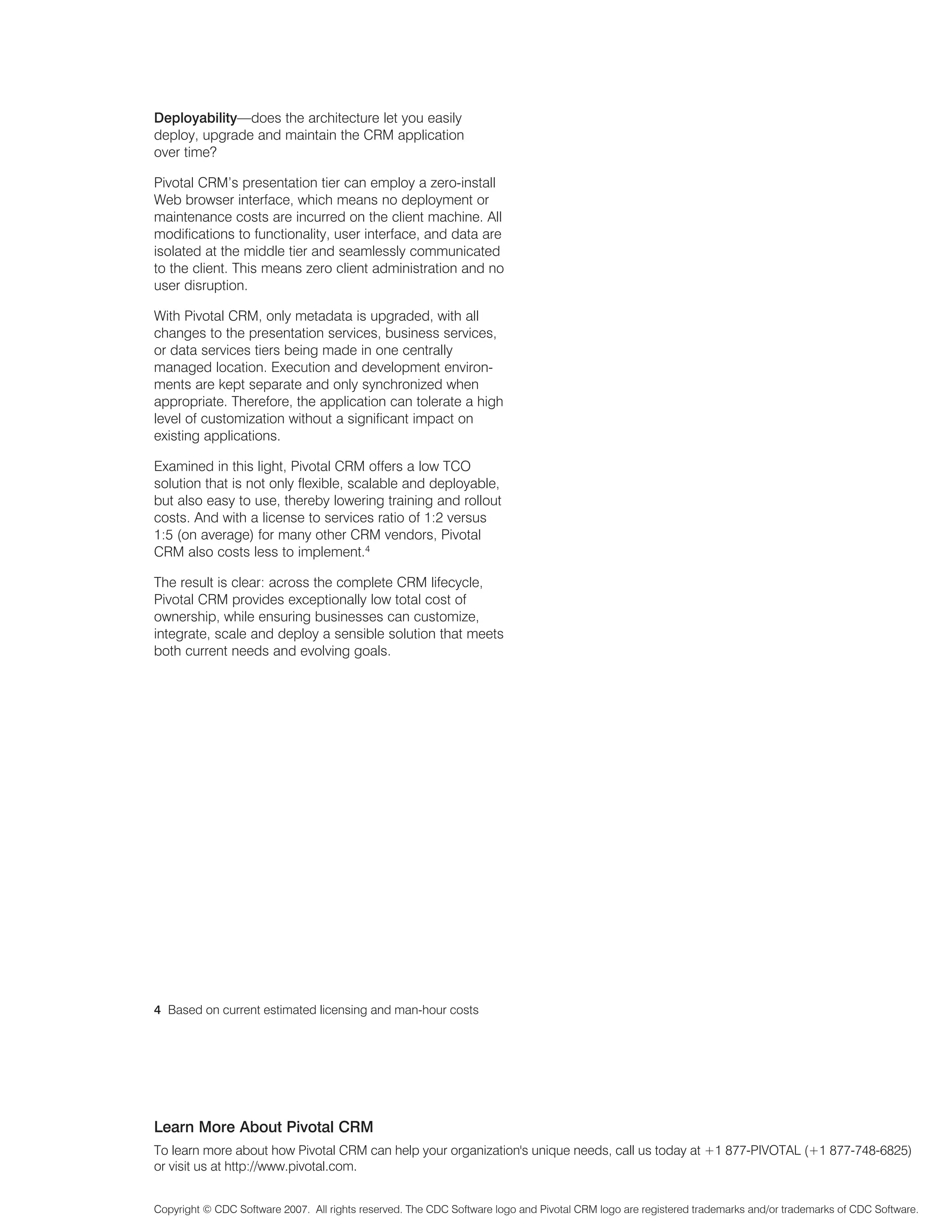 Deployability—does the architecture let you easily
deploy, upgrade and maintain the CRM application
over time?

Pivotal CRM’s presentation tier can employ a zero-install
Web browser interface, which means no deployment or
maintenance costs are incurred on the client machine. All
modifications to functionality, user interface, and data are
isolated at the middle tier and seamlessly communicated
to the client. This means zero client administration and no
user disruption.

With Pivotal CRM, only metadata is upgraded, with all
changes to the presentation services, business services,
or data services tiers being made in one centrally
managed location. Execution and development environ-
ments are kept separate and only synchronized when
appropriate. Therefore, the application can tolerate a high
level of customization without a significant impact on
existing applications.

Examined in this light, Pivotal CRM offers a low TCO
solution that is not only flexible, scalable and deployable,
but also easy to use, thereby lowering training and rollout
costs. And with a license to services ratio of 1:2 versus
1:5 (on average) for many other CRM vendors, Pivotal
CRM also costs less to implement.4

The result is clear: across the complete CRM lifecycle,
Pivotal CRM provides exceptionally low total cost of
ownership, while ensuring businesses can customize,
integrate, scale and deploy a sensible solution that meets
both current needs and evolving goals.




4 Based on current estimated licensing and man-hour costs




Learn More About Pivotal CRM
To learn more about how Pivotal CRM can help your organization's unique needs, call us today at +1 877-PIVOTAL (+1 877-748-6825)
or visit us at http://www.pivotal.com.


Copyright © CDC Software 2007. All rights reserved. The CDC Software logo and Pivotal CRM logo are registered trademarks and/or trademarks of CDC Software.
 