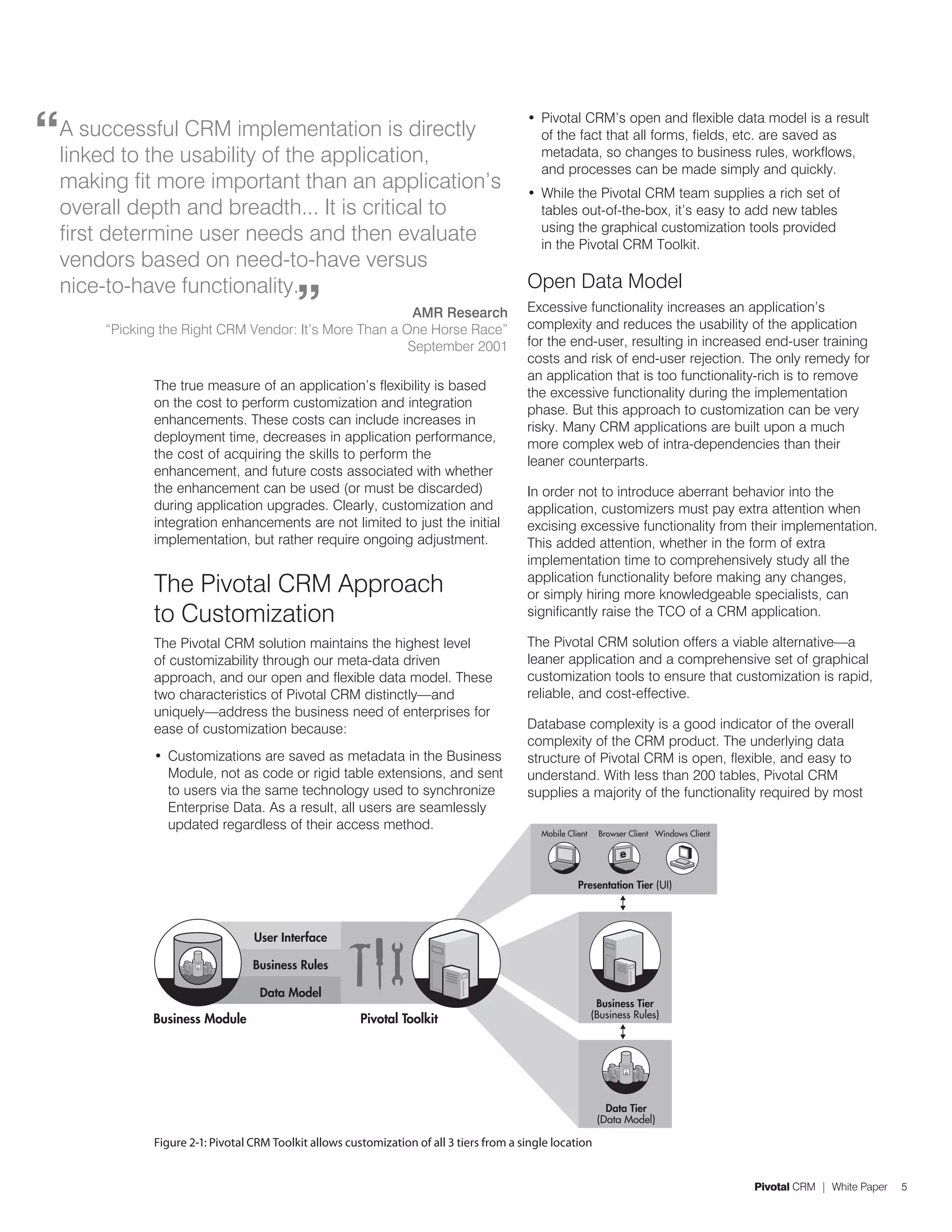“
                                                                                           •	 Pivotal CRM’s open and flexible data model is a result
    A successful CRM implementation is directly                                               of the fact that all forms, fields, etc. are saved as
    linked to the usability of the application,                                               metadata, so changes to business rules, workflows,
                                                                                              and processes can be made simply and quickly.
    making fit more important than an application’s                                        •	 While the Pivotal CRM team supplies a rich set of
    overall depth and breadth... It is critical to                                            tables out-of-the-box, it’s easy to add new tables
                                                                                              using the graphical customization tools provided
    first determine user needs and then evaluate                                              in the Pivotal CRM Toolkit.
    vendors based on need-to-have versus
                                                                                           Open Data Model
                                            ”
    nice-to-have functionality.
                                                          AMR Research                     Excessive functionality increases an application’s
        “Picking the Right CRM Vendor: It’s More Than a One Horse Race”                    complexity and reduces the usability of the application
                                                         September 2001                    for the end-user, resulting in increased end-user training
                                                                                           costs and risk of end-user rejection. The only remedy for
                                                                                           an application that is too functionality-rich is to remove
               The true measure of an application’s flexibility is based
                                                                                           the excessive functionality during the implementation
               on the cost to perform customization and integration
                                                                                           phase. But this approach to customization can be very
               enhancements. These costs can include increases in
                                                                                           risky. Many CRM applications are built upon a much
               deployment time, decreases in application performance,
                                                                                           more complex web of intra-dependencies than their
               the cost of acquiring the skills to perform the
                                                                                           leaner counterparts.
               enhancement, and future costs associated with whether
               the enhancement can be used (or must be discarded)                          In order not to introduce aberrant behavior into the
               during application upgrades. Clearly, customization and                     application, customizers must pay extra attention when
               integration enhancements are not limited to just the initial                excising excessive functionality from their implementation.
               implementation, but rather require ongoing adjustment.                      This added attention, whether in the form of extra
                                                                                           implementation time to comprehensively study all the
               The Pivotal CRM Approach                                                    application functionality before making any changes,
                                                                                           or simply hiring more knowledgeable specialists, can
               to Customization                                                            significantly raise the TCO of a CRM application.

               The Pivotal CRM solution maintains the highest level                        The Pivotal CRM solution offers a viable alternative—a
               of customizability through our meta-data driven                             leaner application and a comprehensive set of graphical
               approach, and our open and flexible data model. These                       customization tools to ensure that customization is rapid,
               two characteristics of Pivotal CRM distinctly—and                           reliable, and cost-effective.
               uniquely—address the business need of enterprises for
               ease of customization because:                                              Database complexity is a good indicator of the overall
                                                                                           complexity of the CRM product. The underlying data
               •	 Customizations are saved as metadata in the Business                     structure of Pivotal CRM is open, flexible, and easy to
                  Module, not as code or rigid table extensions, and sent                  understand. With less than 200 tables, Pivotal CRM
                  to users via the same technology used to synchronize                     supplies a majority of the functionality required by most
                  Enterprise Data. As a result, all users are seamlessly
                  updated regardless of their access method.
                                                                                              Mobile Client    Browser Client Windows Client




                                                                                                        Presentation Tier (UI)




                                   User Interface

                                   Business Rules

                                    Data Model
                                                                                                               Business Tier
               Business Module                           Pivotal Toolkit                                      (Business Rules)




                                                                                                                 Data Tier
                                                                                                               (Data Model)

               Figure 2-1: Pivotal CRM Toolkit allows customization of all 3 tiers from a single location


                                                                                                                                               Pivotal CRM | White Paper   5
 