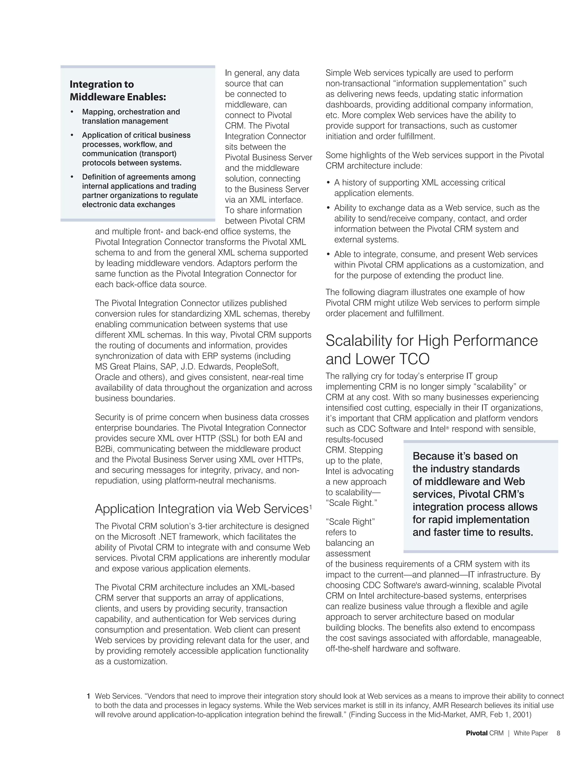 In general, any data              Simple Web services typically are used to perform
Integration to                            source that can                   non-transactional “information supplementation” such
Middleware Enables:                       be connected to                   as delivering news feeds, updating static information
                                          middleware, can                   dashboards, providing additional company information,
•	 Mapping, orchestration and             connect to Pivotal                etc. More complex Web services have the ability to
   translation management
                                          CRM. The Pivotal                  provide support for transactions, such as customer
•	 Application of critical business       Integration Connector             initiation and order fulfillment.
   processes, workflow, and               sits between the
   communication (transport)                                                Some highlights of the Web services support in the Pivotal
                                          Pivotal Business Server
   protocols between systems.                                               CRM architecture include:
                                          and the middleware
•	 Definition of agreements among         solution, connecting
   internal applications and trading                                        •	 A history of supporting XML accessing critical
                                          to the Business Server               application elements.
   partner organizations to regulate
                                          via an XML interface.
   electronic data exchanges                                                •	 Ability to exchange data as a Web service, such as the
                                          To share information
                                          between Pivotal CRM                  ability to send/receive company, contact, and order
       and multiple front- and back-end office systems, the                    information between the Pivotal CRM system and
       Pivotal Integration Connector transforms the Pivotal XML                external systems.
       schema to and from the general XML schema supported                  •	 Able to integrate, consume, and present Web services
       by leading middleware vendors. Adaptors perform the                     within Pivotal CRM applications as a customization, and
       same function as the Pivotal Integration Connector for                  for the purpose of extending the product line.
       each back-office data source.
                                                                            The following diagram illustrates one example of how
      The Pivotal Integration Connector utilizes published                  Pivotal CRM might utilize Web services to perform simple
      conversion rules for standardizing XML schemas, thereby               order placement and fulfillment.
      enabling communication between systems that use
      different XML schemas. In this way, Pivotal CRM supports
      the routing of documents and information, provides                    Scalability for High Performance
      synchronization of data with ERP systems (including
      MS Great Plains, SAP, J.D. Edwards, PeopleSoft,
                                                                            and Lower TCO
      Oracle and others), and gives consistent, near-real time              The rallying cry for today’s enterprise IT group
      availability of data throughout the organization and across           implementing CRM is no longer simply “scalability” or
      business boundaries.                                                  CRM at any cost. With so many businesses experiencing
                                                                            intensified cost cutting, especially in their IT organizations,
      Security is of prime concern when business data crosses               it’s important that CRM application and platform vendors
      enterprise boundaries. The Pivotal Integration Connector              such as CDC Software and Intel® respond with sensible,
      provides secure XML over HTTP (SSL) for both EAI and                  results-focused
      B2Bi, communicating between the middleware product                    CRM. Stepping
      and the Pivotal Business Server using XML over HTTPs,                 up to the plate,         Because it’s based on
      and securing messages for integrity, privacy, and non-                Intel is advocating      the industry standards
      repudiation, using platform-neutral mechanisms.                       a new approach           of middleware and Web
                                                                            to scalability—          services, Pivotal CRM’s
                                                                            “Scale Right.”
      Application Integration via Web Services1                                                       integration process allows
                                                                            “Scale Right”             for rapid implementation
      The Pivotal CRM solution’s 3-tier architecture is designed
      on the Microsoft .NET framework, which facilitates the
                                                                            refers to                 and faster time to results.
                                                                            balancing an
      ability of Pivotal CRM to integrate with and consume Web
                                                                            assessment
      services. Pivotal CRM applications are inherently modular
                                                                            of the business requirements of a CRM system with its
      and expose various application elements.
                                                                            impact to the current—and planned—IT infrastructure. By
      The Pivotal CRM architecture includes an XML-based                    choosing CDC Software's award-winning, scalable Pivotal
      CRM server that supports an array of applications,                    CRM on Intel architecture-based systems, enterprises
      clients, and users by providing security, transaction                 can realize business value through a flexible and agile
      capability, and authentication for Web services during                approach to server architecture based on modular
      consumption and presentation. Web client can present                  building blocks. The benefits also extend to encompass
      Web services by providing relevant data for the user, and             the cost savings associated with affordable, manageable,
      by providing remotely accessible application functionality            off-the-shelf hardware and software.
      as a customization.


    1 Web Services. “Vendors that need to improve their integration story should look at Web services as a means to improve their ability to connect
      to both the data and processes in legacy systems. While the Web services market is still in its infancy, AMR Research believes its initial use
      will revolve around application-to-application integration behind the firewall.” (Finding Success in the Mid-Market, AMR, Feb 1, 2001)

                                                                                                                      Pivotal CRM | White Paper   8
 