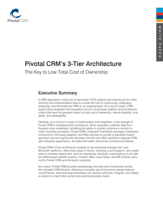 W H I T E
                                                                                                      P A P E R
Pivotal CRM’s 3-Tier Architecture
The Key to Low Total Cost of Ownership



      Executive Summary
      A CRM application’s total cost of ownership (TCO) extends well beyond just the initial
      licensing and implementation fees to include the cost of customizing, integrating,
      deploying, and administering CRM on an ongoing basis. As a result, today’s CRM
      buyers have expanded their evaluation focus to encompass platform and architecture
      criteria that have the greatest impact on total cost of ownership, namely flexibility, scal-
      ability, and deployability.

      Flexibility, as a function of ease of customization and integration, is the strength of
      Pivotal CRM’s metadata-driven architecture, which separates customer data from
      business rules (metadata), facilitating the ability to quickly customize a solution to
      match business processes. Pivotal CRM’s integration framework leverages middleware
      components, third-party adapters, and Web services to provide a standards-based
      approach that can significantly decrease the time and effort needed to integrate CRM
      with enterprise applications, and data both within and across business boundaries.

      Pivotal CRM’s 3-tier architecture is based on the enterprise-strength Intel® and
      Microsoft® platforms; offers three types of clients, including a zero-footprint, zero-install
      client to facilitate deployment; and can seamlessly distribute customizations to all LAN
      and WAN-based satellite systems, mobiles, Web, Lotus Notes, and MS Outlook users
      via the Pivotal CRM synchronization solutions.

      As a result, Pivotal CRM provides exceptionally low total cost of ownership across
      the complete CRM lifecycle, delivering a sensible set of commonly needed features
      out-of-the-box, while ensuring businesses can quickly customize, integrate, and deploy
      a solution to match their current and evolving business needs.
 