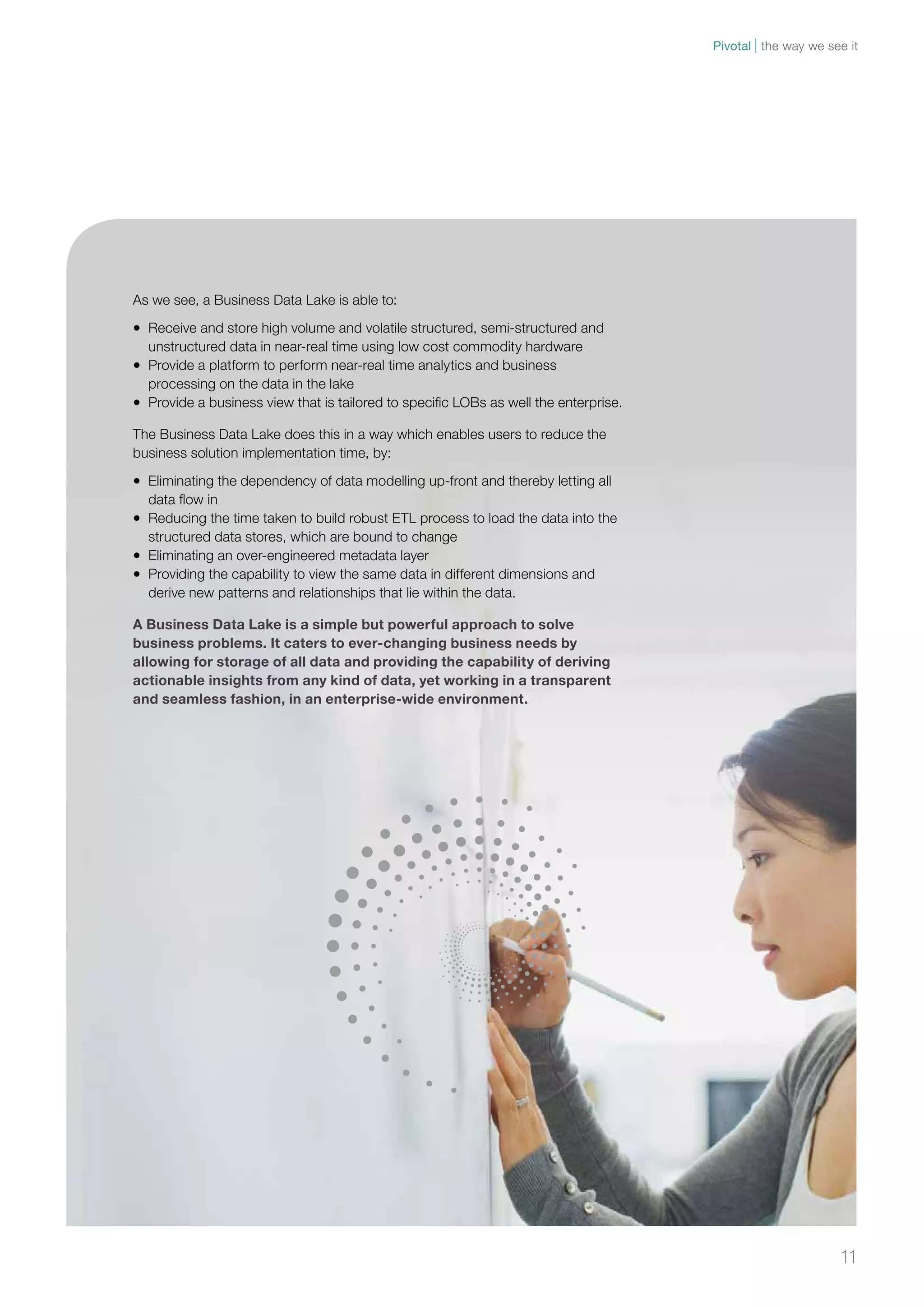 11 
As we see, a Business Data Lake is able to: 
• Receive and store high volume and volatile structured, semi-structured and 
unstructured data in near-real time using low cost commodity hardware 
• Provide a platform to perform near-real time analytics and business 
processing on the data in the lake 
• Provide a business view that is tailored to specific LOBs as well the enterprise. 
The Business Data Lake does this in a way which enables users to reduce the 
business solution implementation time, by: 
• Eliminating the dependency of data modelling up-front and thereby letting all 
data flow in 
• Reducing the time taken to build robust ETL process to load the data into the 
structured data stores, which are bound to change 
• Eliminating an over-engineered metadata layer 
• Providing the capability to view the same data in different dimensions and 
derive new patterns and relationships that lie within the data. 
A Business Data Lake is a simple but powerful approach to solve 
business problems. It caters to ever-changing business needs by 
allowing for storage of all data and providing the capability of deriving 
actionable insights from any kind of data, yet working in a transparent 
and seamless fashion, in an enterprise-wide environment. 
Pivotal the way we see it 
 