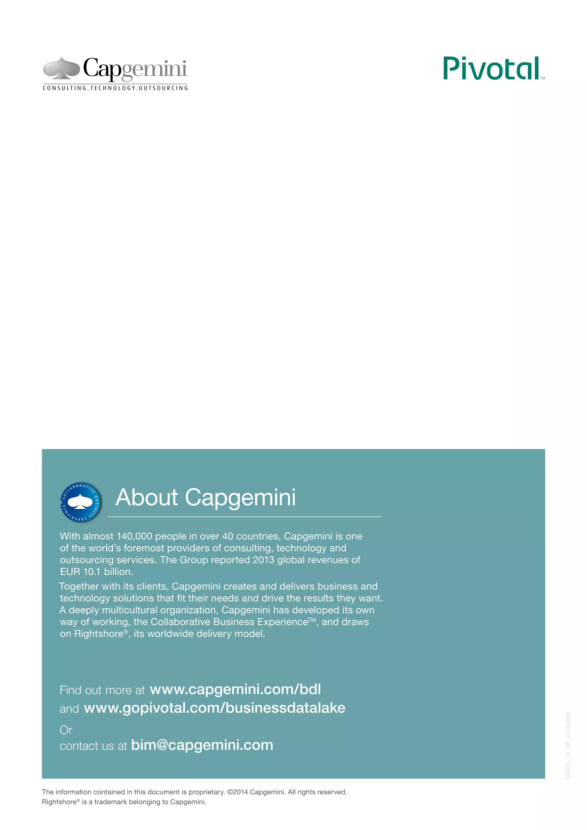 About Capgemini 
With almost 140,000 people in over 40 countries, Capgemini is one 
of the world’s foremost providers of consulting, technology and 
outsourcing services. The Group reported 2013 global revenues of 
EUR 10.1 billion. 
Together with its clients, Capgemini creates and delivers business and 
technology solutions that fit their needs and drive the results they want. 
A deeply multicultural organization, Capgemini has developed its own 
way of working, the Collaborative Business ExperienceTM, and draws 
on Rightshore®, its worldwide delivery model. 
Find out more at www.capgemini.com/bdl 
and www.gopivotal.com/businessdatalake 
Or 
contact us at bim@capgemini.com 
The information contained in this document is proprietary. ©2014 Capgemini. All rights reserved. 
Rightshore® is a trademark belonging to Capgemini. 
MCOS_GI_AP_20140805 
