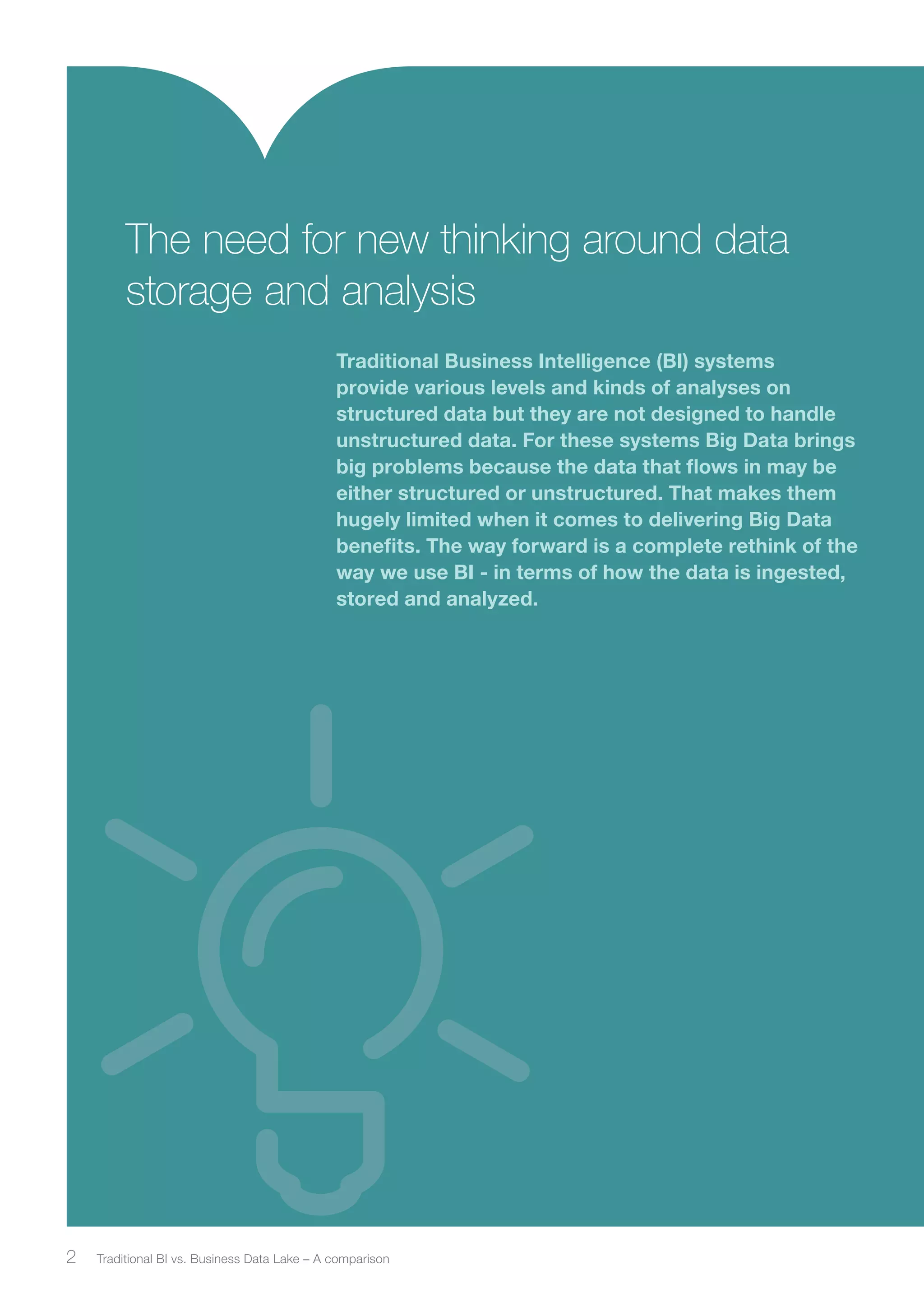 The need for new thinking around data 
storage and analysis 
Traditional Business Intelligence (BI) systems 
provide various levels and kinds of analyses on 
structured data but they are not designed to handle 
unstructured data. For these systems Big Data brings 
big problems because the data that flows in may be 
either structured or unstructured. That makes them 
hugely limited when it comes to delivering Big Data 
benefits. The way forward is a complete rethink of the 
way we use BI - in terms of how the data is ingested, 
stored and analyzed. 
2 Traditional BI vs. Business ﻿ Data Lake – A comparison 
 