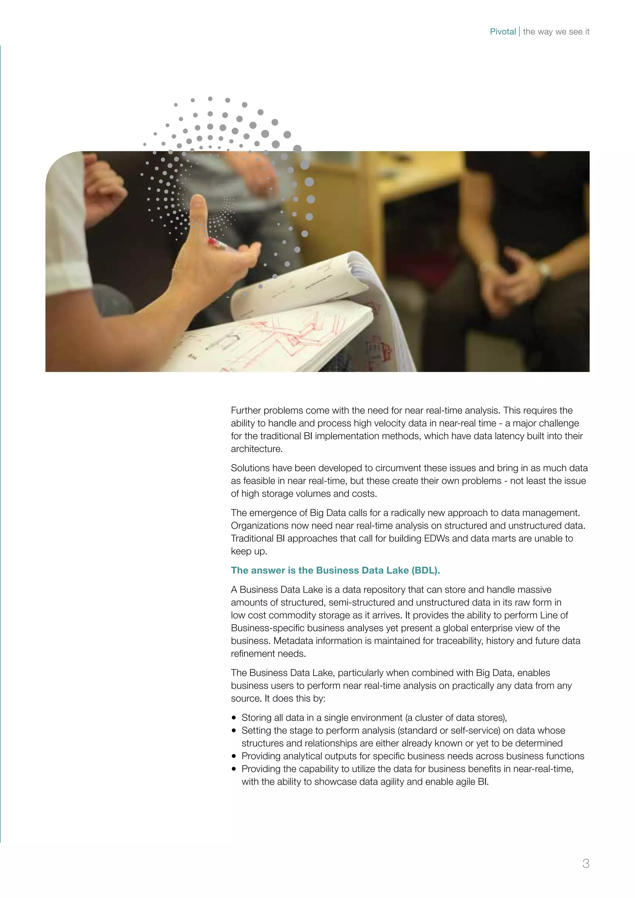 Pivotal the way we see it 
Further problems come with the need for near real-time analysis. This requires the 
ability to handle and process high velocity data in near-real time - a major challenge 
for the traditional BI implementation methods, which have data latency built into their 
architecture. 
Solutions have been developed to circumvent these issues and bring in as much data 
as feasible in near real-time, but these create their own problems - not least the issue 
of high storage volumes and costs. 
The emergence of Big Data calls for a radically new approach to data management. 
Organizations now need near real-time analysis on structured and unstructured data. 
Traditional BI approaches that call for building EDWs and data marts are unable to 
keep up. 
The answer is the Business Data Lake (BDL). 
A Business Data Lake is a data repository that can store and handle massive 
amounts of structured, semi-structured and unstructured data in its raw form in 
low cost commodity storage as it arrives. It provides the ability to perform Line of 
Business-specific business analyses yet present a global enterprise view of the 
business. Metadata information is maintained for traceability, history and future data 
refinement needs. 
The Business Data Lake, particularly when combined with Big Data, enables 
business users to perform near real-time analysis on practically any data from any 
source. It does this by: 
• Storing all data in a single environment (a cluster of data stores), 
• Setting the stage to perform analysis (standard or self-service) on data whose 
structures and relationships are either already known or yet to be determined 
• Providing analytical outputs for specific business needs across business functions 
• Providing the capability to utilize the data for business benefits in near-real-time, 
with the ability to showcase data agility and enable agile BI. 
3 
 