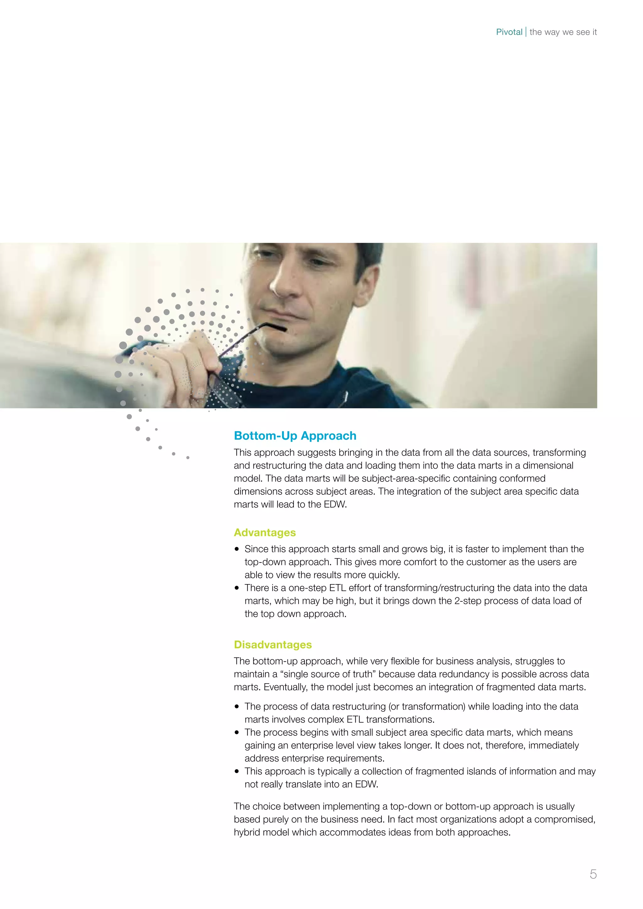 Pivotal the way we see it 
Bottom-Up Approach 
This approach suggests bringing in the data from all the data sources, transforming 
and restructuring the data and loading them into the data marts in a dimensional 
model. The data marts will be subject-area-specific containing conformed 
dimensions across subject areas. The integration of the subject area specific data 
marts will lead to the EDW. 
Advantages 
• Since this approach starts small and grows big, it is faster to implement than the 
top-down approach. This gives more comfort to the customer as the users are 
able to view the results more quickly. 
• There is a one-step ETL effort of transforming/restructuring the data into the data 
marts, which may be high, but it brings down the 2-step process of data load of 
the top down approach. 
Disadvantages 
The bottom-up approach, while very flexible for business analysis, struggles to 
maintain a “single source of truth” because data redundancy is possible across data 
marts. Eventually, the model just becomes an integration of fragmented data marts. 
• The process of data restructuring (or transformation) while loading into the data 
marts involves complex ETL transformations. 
• The process begins with small subject area specific data marts, which means 
gaining an enterprise level view takes longer. It does not, therefore, immediately 
address enterprise requirements. 
• This approach is typically a collection of fragmented islands of information and may 
not really translate into an EDW. 
The choice between implementing a top-down or bottom-up approach is usually 
based purely on the business need. In fact most organizations adopt a compromised, 
hybrid model which accommodates ideas from both approaches. 
5 
 