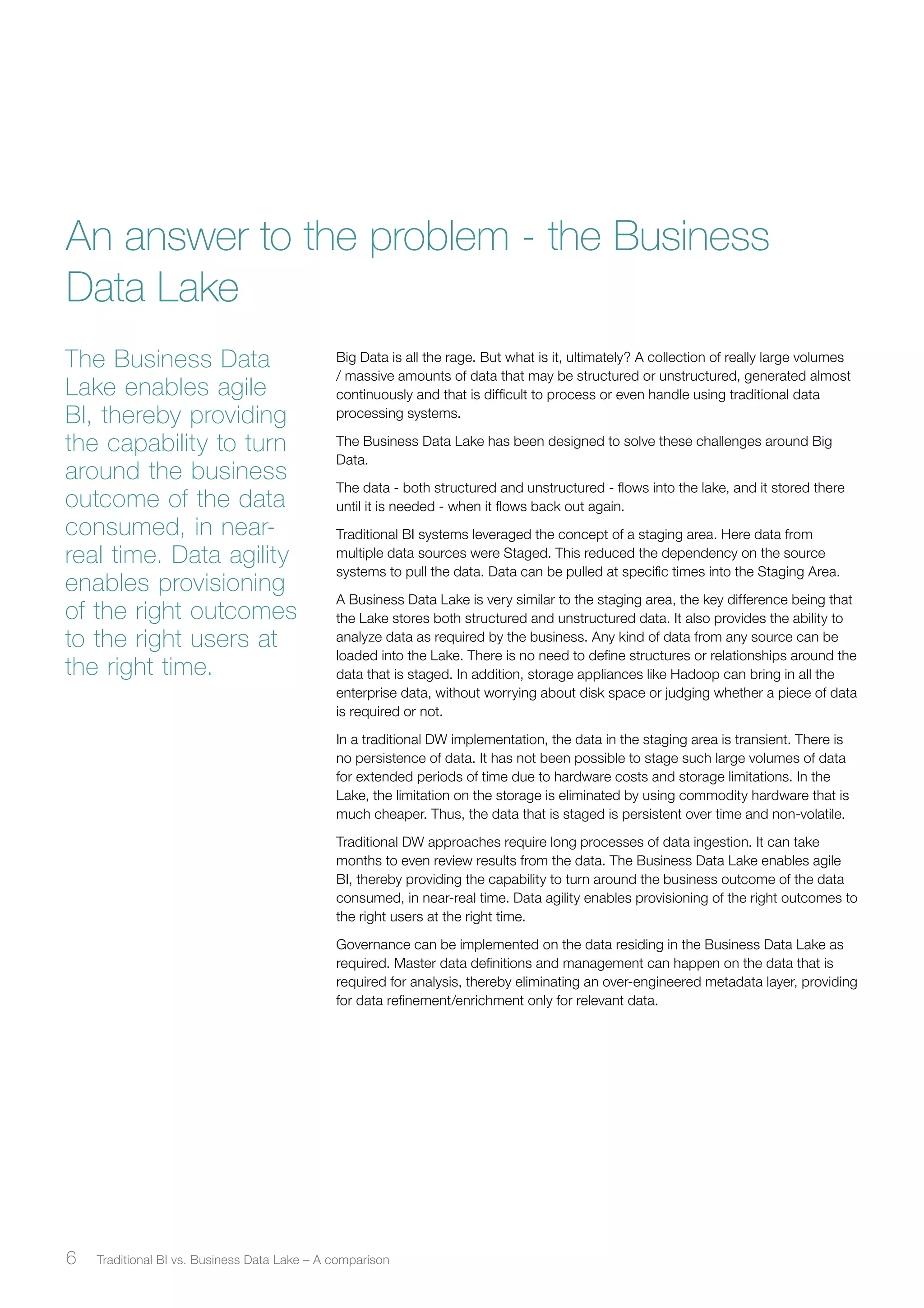 An answer to the problem - the Business 
Data Lake 
Big Data is all the rage. But what is it, ultimately? A collection of really large volumes 
/ massive amounts of data that may be structured or unstructured, generated almost 
continuously and that is difficult to process or even handle using traditional data 
processing systems. 
The Business Data Lake has been designed to solve these challenges around Big 
Data. 
The data - both structured and unstructured - flows into the lake, and it stored there 
until it is needed - when it flows back out again. 
Traditional BI systems leveraged the concept of a staging area. Here data from 
multiple data sources were Staged. This reduced the dependency on the source 
systems to pull the data. Data can be pulled at specific times into the Staging Area. 
A Business Data Lake is very similar to the staging area, the key difference being that 
the Lake stores both structured and unstructured data. It also provides the ability to 
analyze data as required by the business. Any kind of data from any source can be 
loaded into the Lake. There is no need to define structures or relationships around the 
data that is staged. In addition, storage appliances like Hadoop can bring in all the 
enterprise data, without worrying about disk space or judging whether a piece of data 
is required or not. 
In a traditional DW implementation, the data in the staging area is transient. There is 
no persistence of data. It has not been possible to stage such large volumes of data 
for extended periods of time due to hardware costs and storage limitations. In the 
Lake, the limitation on the storage is eliminated by using commodity hardware that is 
much cheaper. Thus, the data that is staged is persistent over time and non-volatile. 
Traditional DW approaches require long processes of data ingestion. It can take 
months to even review results from the data. The Business Data Lake enables agile 
BI, thereby providing the capability to turn around the business outcome of the data 
consumed, in near-real time. Data agility enables provisioning of the right outcomes to 
the right users at the right time. 
Governance can be implemented on the data residing in the Business Data Lake as 
required. Master data definitions and management can happen on the data that is 
required for analysis, thereby eliminating an over-engineered metadata layer, providing 
for data refinement/enrichment only for relevant data. 
The Business Data 
Lake enables agile 
BI, thereby providing 
the capability to turn 
around the business 
outcome of the data 
consumed, in near-real 
time. Data agility 
enables provisioning 
of the right outcomes 
to the right users at 
the right time. 
6 Traditional BI vs. Business ﻿ Data Lake – A comparison 
 