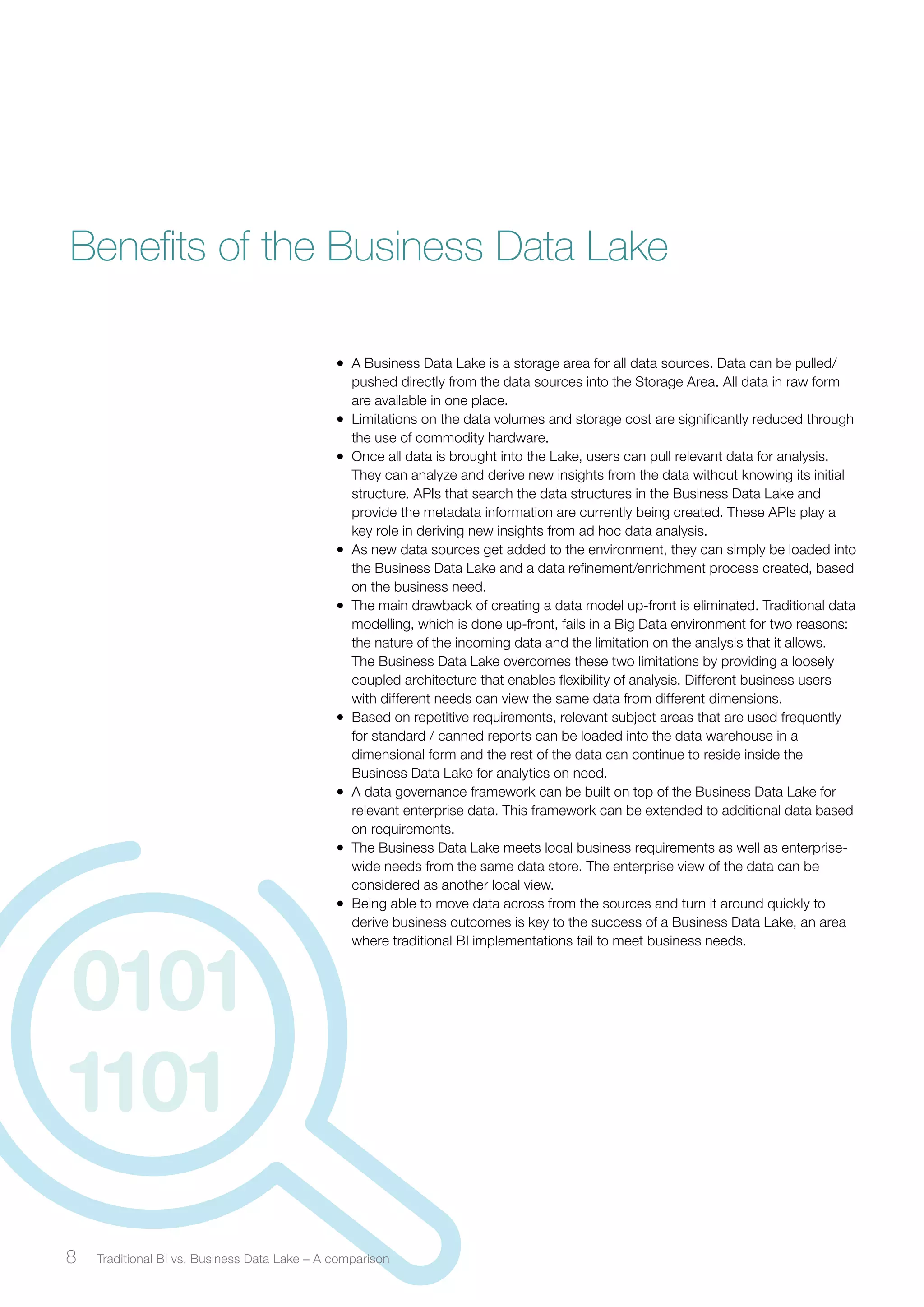 Benefits of the Business Data Lake 
• A Business Data Lake is a storage area for all data sources. Data can be pulled/ 
pushed directly from the data sources into the Storage Area. All data in raw form 
are available in one place. 
• Limitations on the data volumes and storage cost are significantly reduced through 
the use of commodity hardware. 
• Once all data is brought into the Lake, users can pull relevant data for analysis. 
They can analyze and derive new insights from the data without knowing its initial 
structure. APIs that search the data structures in the Business Data Lake and 
provide the metadata information are currently being created. These APIs play a 
key role in deriving new insights from ad hoc data analysis. 
• As new data sources get added to the environment, they can simply be loaded into 
the Business Data Lake and a data refinement/enrichment process created, based 
on the business need. 
• The main drawback of creating a data model up-front is eliminated. Traditional data 
modelling, which is done up-front, fails in a Big Data environment for two reasons: 
the nature of the incoming data and the limitation on the analysis that it allows. 
The Business Data Lake overcomes these two limitations by providing a loosely 
coupled architecture that enables flexibility of analysis. Different business users 
with different needs can view the same data from different dimensions. 
• Based on repetitive requirements, relevant subject areas that are used frequently 
for standard / canned reports can be loaded into the data warehouse in a 
dimensional form and the rest of the data can continue to reside inside the 
Business Data Lake for analytics on need. 
• A data governance framework can be built on top of the Business Data Lake for 
relevant enterprise data. This framework can be extended to additional data based 
on requirements. 
• The Business Data Lake meets local business requirements as well as enterprise-wide 
needs from the same data store. The enterprise view of the data can be 
considered as another local view. 
• Being able to move data across from the sources and turn it around quickly to 
derive business outcomes is key to the success of a Business Data Lake, an area 
where traditional BI implementations fail to meet business needs. 
8 Traditional BI vs. Business ﻿ Data Lake – A comparison 
 