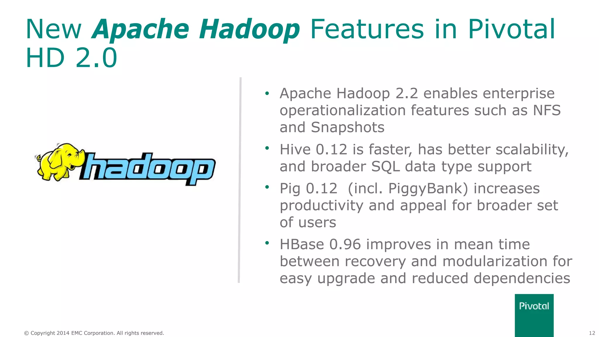 12© Copyright 2014 EMC Corporation. All rights reserved.© Copyright 2014 EMC Corporation. All rights reserved.
New Apache Hadoop Features in Pivotal
HD 2.0
• Apache Hadoop 2.2 enables enterprise
operationalization features such as NFS
and Snapshots
• Hive 0.12 is faster, has better scalability,
and broader SQL data type support
• Pig 0.12 (incl. PiggyBank) increases
productivity and appeal for broader set
of users
• HBase 0.96 improves in mean time
between recovery and modularization for
easy upgrade and reduced dependencies
 