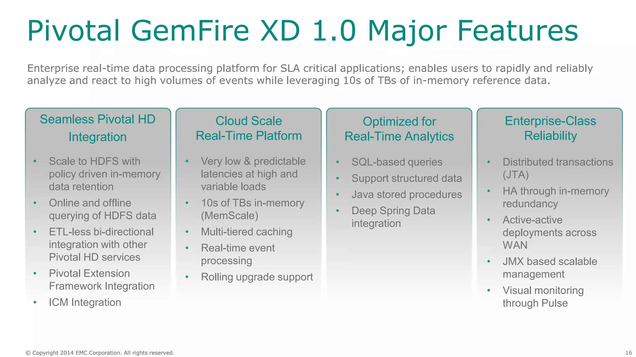 16© Copyright 2014 EMC Corporation. All rights reserved.© Copyright 2014 EMC Corporation. All rights reserved.
Pivotal GemFire XD 1.0 Major Features
Enterprise real-time data processing platform for SLA critical applications; enables users to rapidly and reliably
analyze and react to high volumes of events while leveraging 10s of TBs of in-memory reference data.
Cloud Scale
Real-Time Platform
Seamless Pivotal HD
Integration
Optimized for
Real-Time Analytics
• Very low & predictable
latencies at high and
variable loads
• 10s of TBs in-memory
(MemScale)
• Multi-tiered caching
• Real-time event
processing
• Rolling upgrade support
• SQL-based queries
• Support structured data
• Java stored procedures
• Deep Spring Data
integration
• Scale to HDFS with
policy driven in-memory
data retention
• Online and offline
querying of HDFS data
• ETL-less bi-directional
integration with other
Pivotal HD services
• Pivotal Extension
Framework Integration
• ICM Integration
Enterprise-Class
Reliability
• Distributed transactions
(JTA)
• HA through in-memory
redundancy
• Active-active
deployments across
WAN
• JMX based scalable
management
• Visual monitoring
through Pulse
 