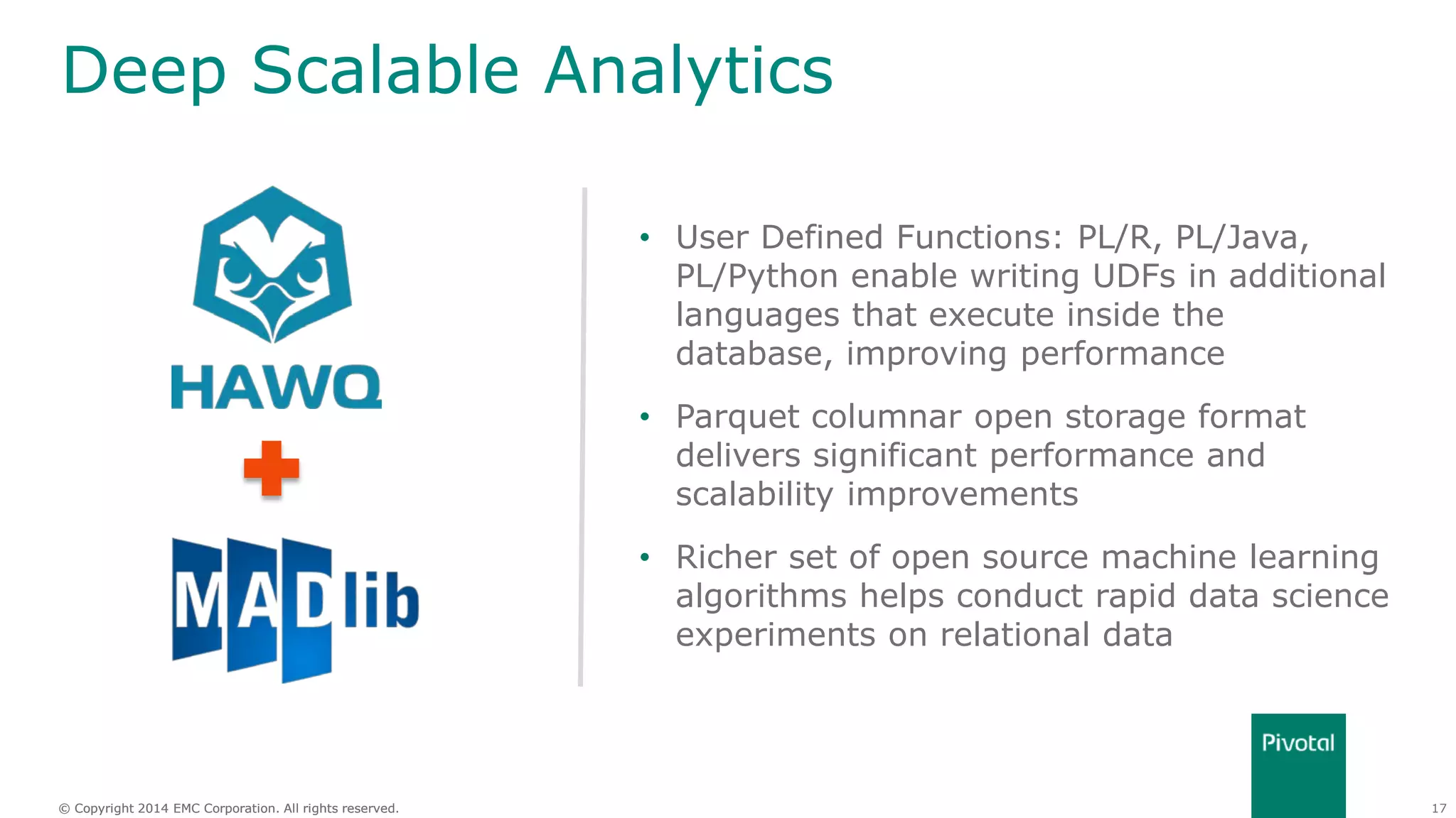 17© Copyright 2014 EMC Corporation. All rights reserved.© Copyright 2014 EMC Corporation. All rights reserved.
Deep Scalable Analytics
• User Defined Functions: PL/R, PL/Java,
PL/Python enable writing UDFs in additional
languages that execute inside the
database, improving performance
• Parquet columnar open storage format
delivers significant performance and
scalability improvements
• Richer set of open source machine learning
algorithms helps conduct rapid data science
experiments on relational data
 
