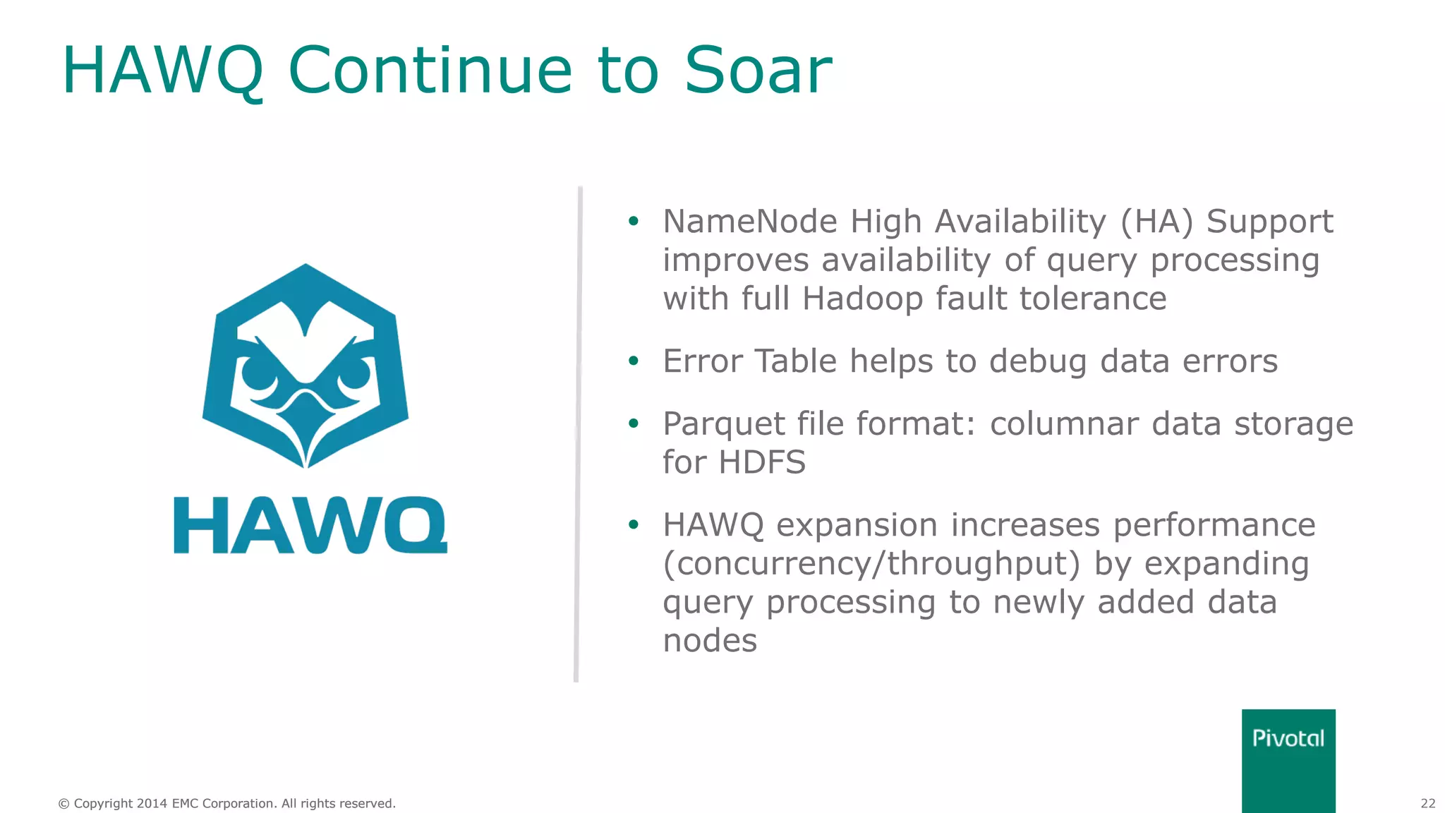 22© Copyright 2014 EMC Corporation. All rights reserved.© Copyright 2014 EMC Corporation. All rights reserved.
HAWQ Continue to Soar
 NameNode High Availability (HA) Support
improves availability of query processing
with full Hadoop fault tolerance
 Error Table helps to debug data errors
 Parquet file format: columnar data storage
for HDFS
 HAWQ expansion increases performance
(concurrency/throughput) by expanding
query processing to newly added data
nodes
 