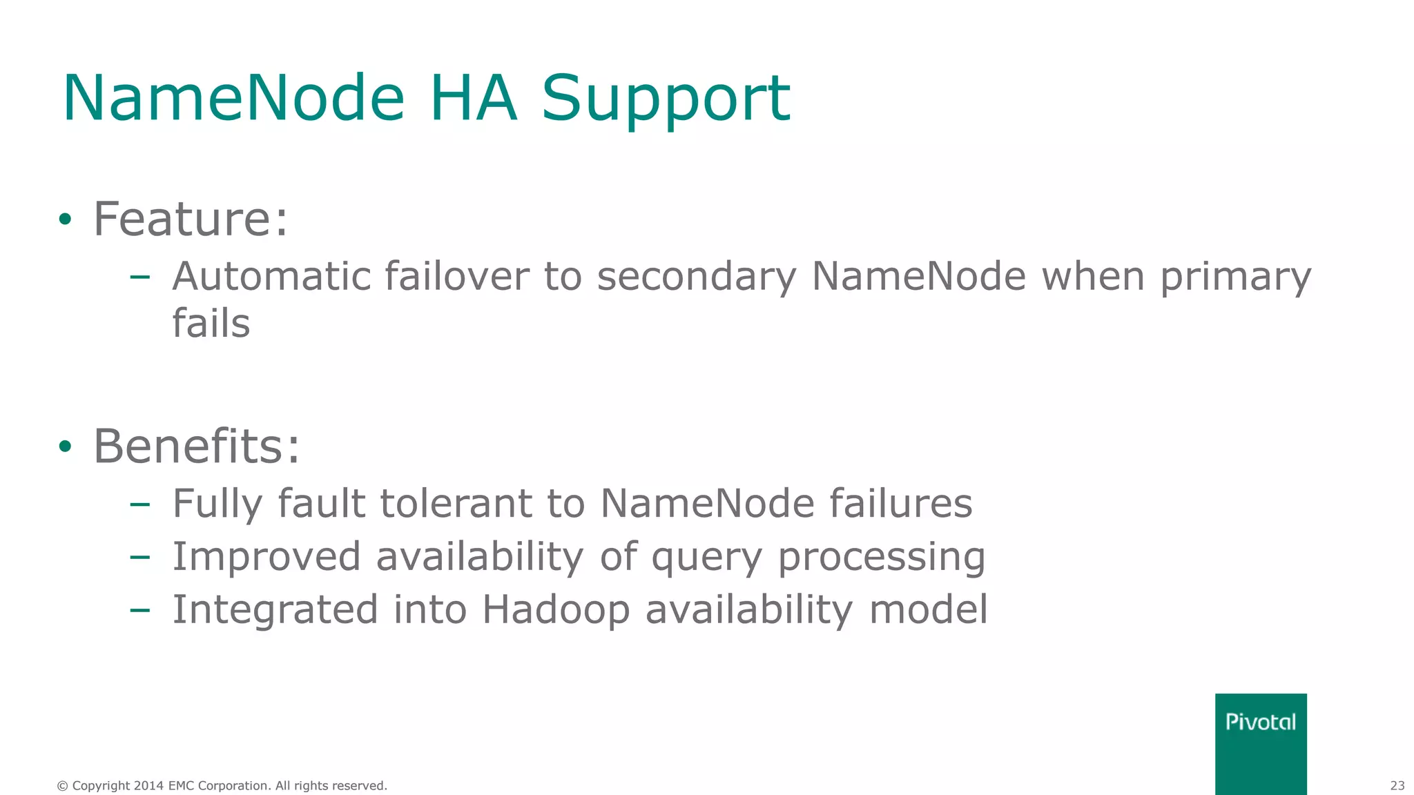 23© Copyright 2014 EMC Corporation. All rights reserved.© Copyright 2014 EMC Corporation. All rights reserved.
NameNode HA Support
• Feature:
– Automatic failover to secondary NameNode when primary
fails
• Benefits:
– Fully fault tolerant to NameNode failures
– Improved availability of query processing
– Integrated into Hadoop availability model
 