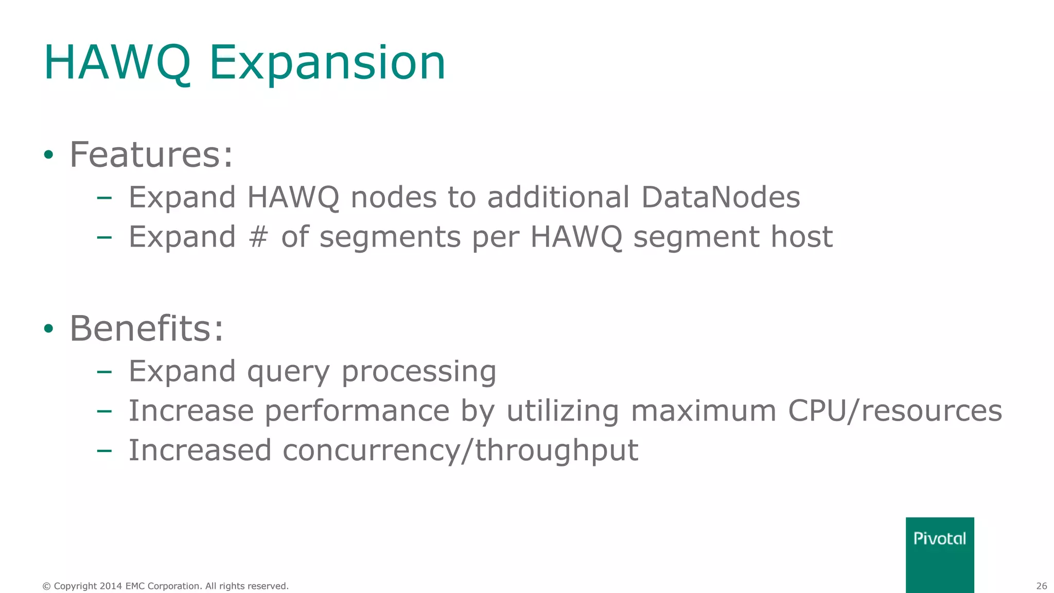 26© Copyright 2014 EMC Corporation. All rights reserved.© Copyright 2014 EMC Corporation. All rights reserved.
HAWQ Expansion
• Features:
– Expand HAWQ nodes to additional DataNodes
– Expand # of segments per HAWQ segment host
• Benefits:
– Expand query processing
– Increase performance by utilizing maximum CPU/resources
– Increased concurrency/throughput
 