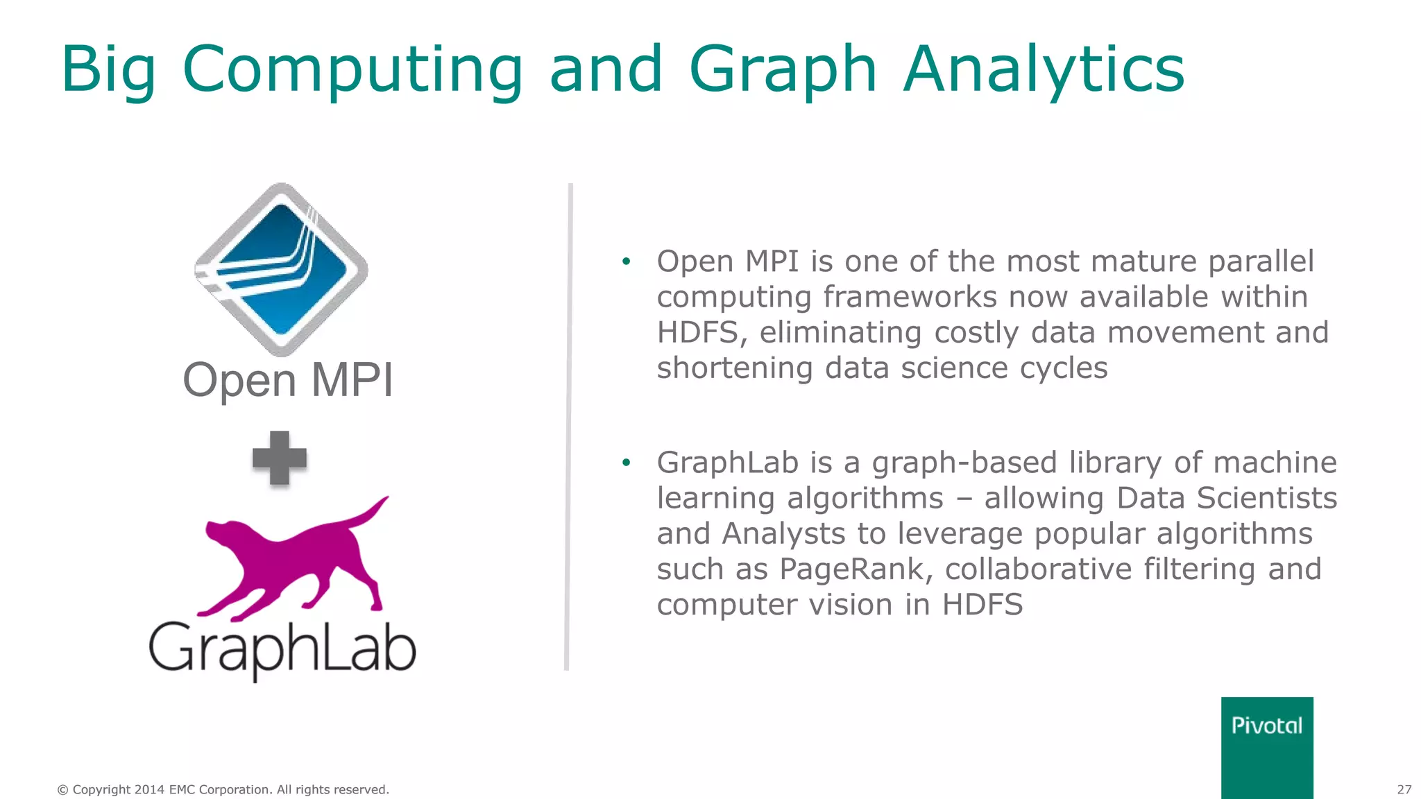 27© Copyright 2014 EMC Corporation. All rights reserved.© Copyright 2014 EMC Corporation. All rights reserved.
Big Computing and Graph Analytics
• Open MPI is one of the most mature parallel
computing frameworks now available within
HDFS, eliminating costly data movement and
shortening data science cycles
• GraphLab is a graph-based library of machine
learning algorithms – allowing Data Scientists
and Analysts to leverage popular algorithms
such as PageRank, collaborative filtering and
computer vision in HDFS
Open MPI
 