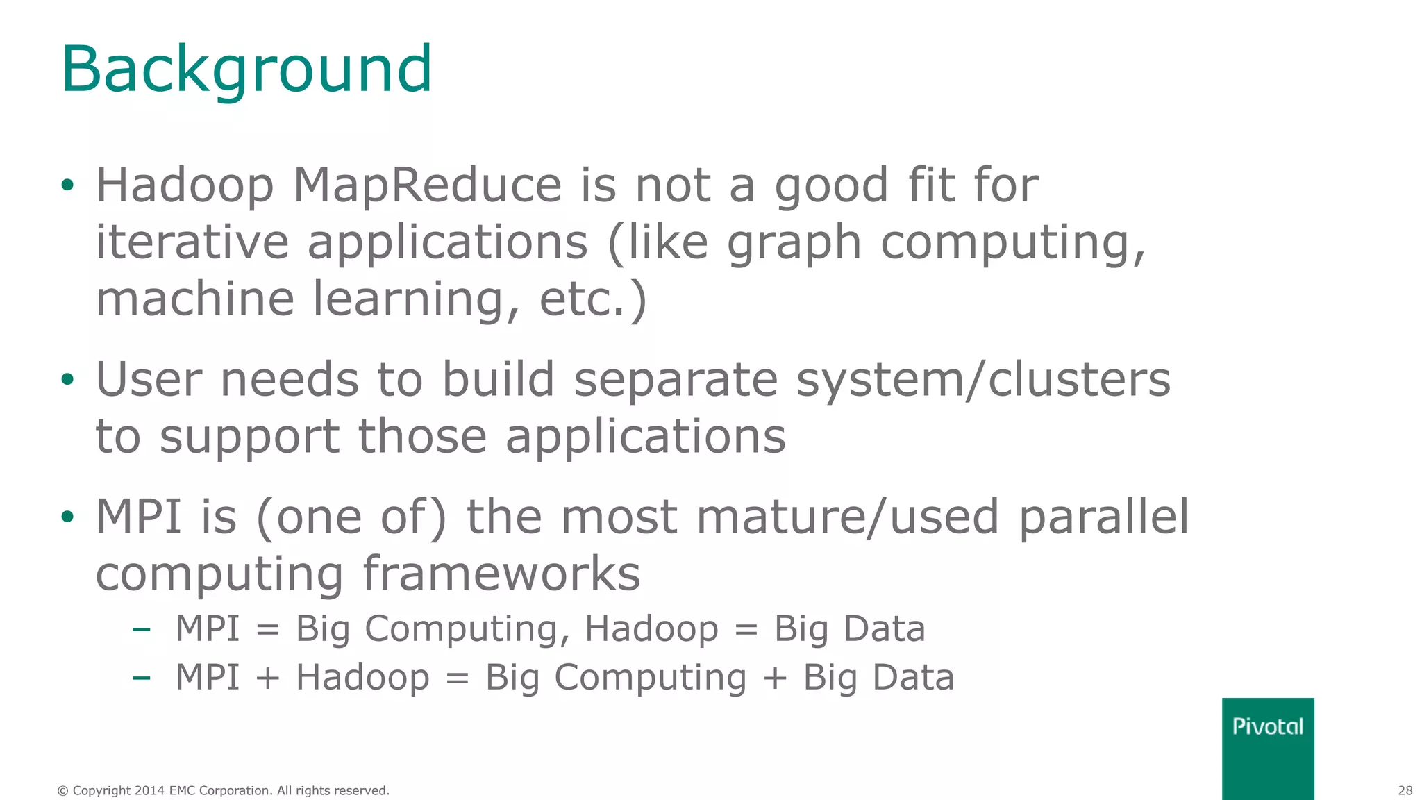 28© Copyright 2014 EMC Corporation. All rights reserved.© Copyright 2014 EMC Corporation. All rights reserved.
Background
• Hadoop MapReduce is not a good fit for
iterative applications (like graph computing,
machine learning, etc.)
• User needs to build separate system/clusters
to support those applications
• MPI is (one of) the most mature/used parallel
computing frameworks
– MPI = Big Computing, Hadoop = Big Data
– MPI + Hadoop = Big Computing + Big Data
 