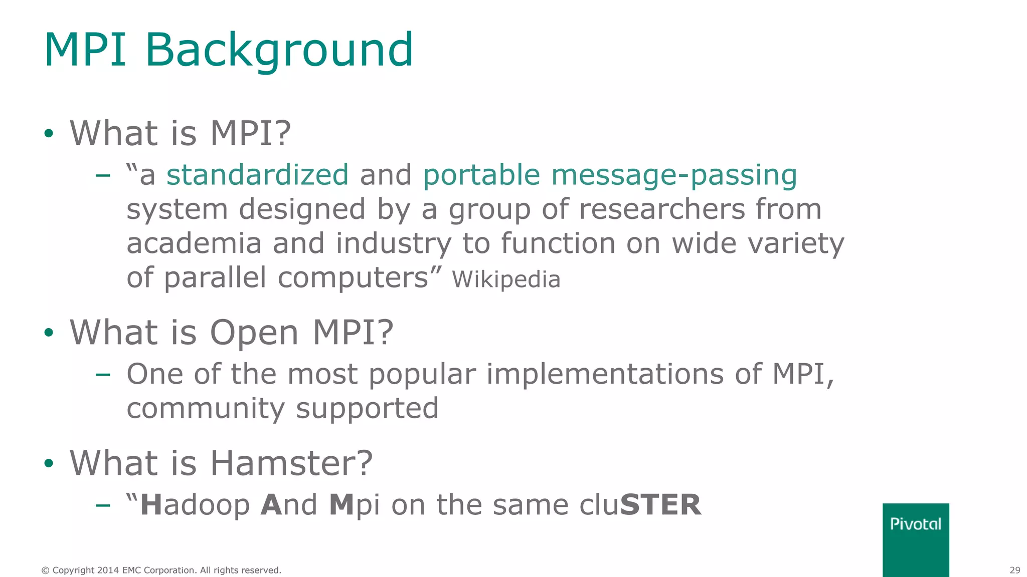 29© Copyright 2014 EMC Corporation. All rights reserved.© Copyright 2014 EMC Corporation. All rights reserved.
MPI Background
• What is MPI?
– “a standardized and portable message-passing
system designed by a group of researchers from
academia and industry to function on wide variety
of parallel computers” Wikipedia
• What is Open MPI?
– One of the most popular implementations of MPI,
community supported
• What is Hamster?
– “Hadoop And Mpi on the same cluSTER
 