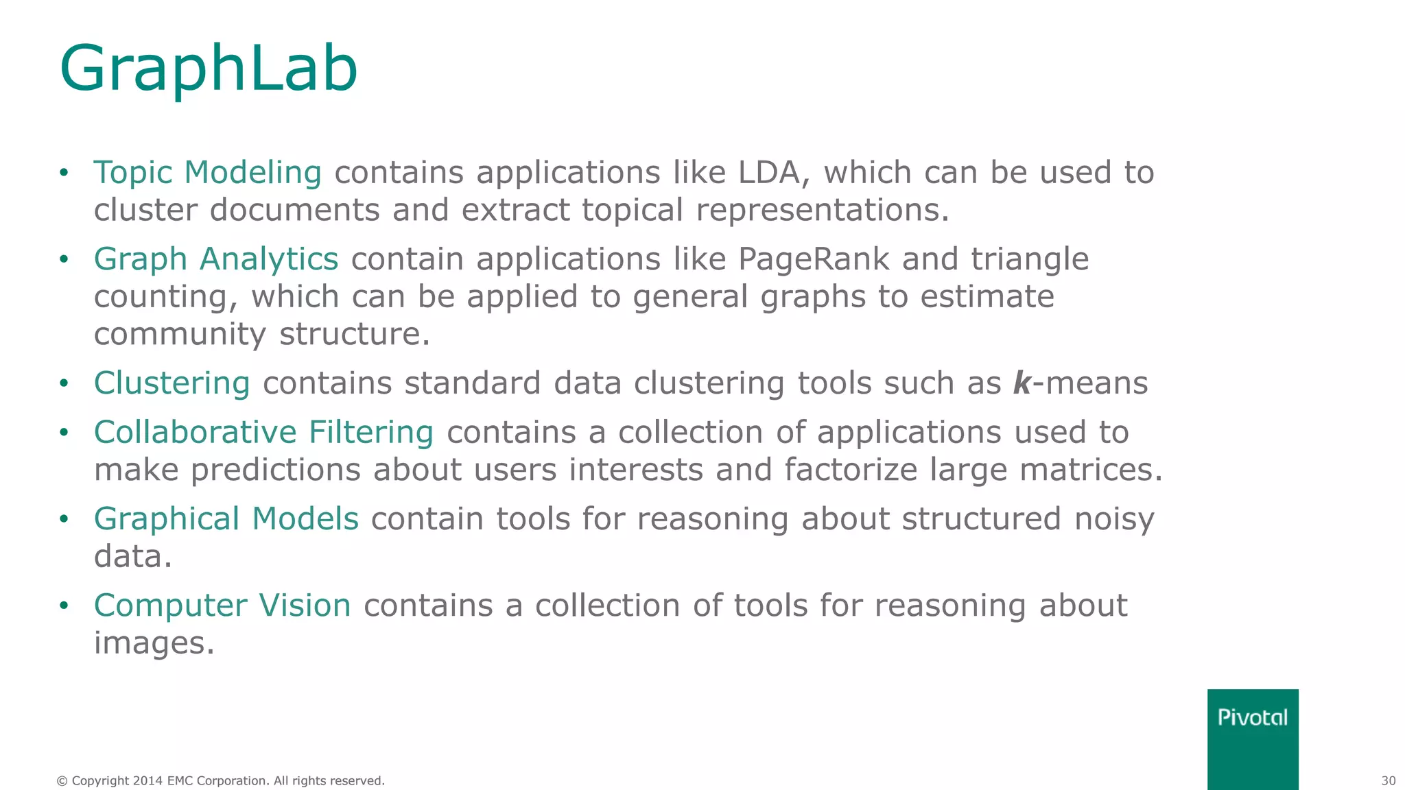 30© Copyright 2014 EMC Corporation. All rights reserved.© Copyright 2014 EMC Corporation. All rights reserved.
GraphLab
• Topic Modeling contains applications like LDA, which can be used to
cluster documents and extract topical representations.
• Graph Analytics contain applications like PageRank and triangle
counting, which can be applied to general graphs to estimate
community structure.
• Clustering contains standard data clustering tools such as k-means
• Collaborative Filtering contains a collection of applications used to
make predictions about users interests and factorize large matrices.
• Graphical Models contain tools for reasoning about structured noisy
data.
• Computer Vision contains a collection of tools for reasoning about
images.
 