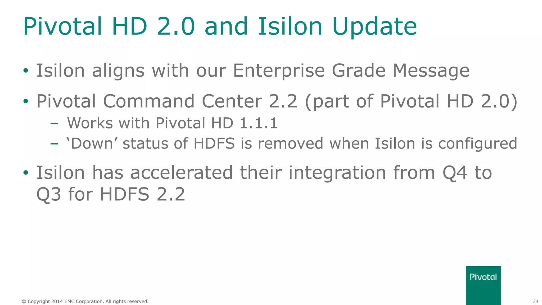 34© Copyright 2014 EMC Corporation. All rights reserved.© Copyright 2014 EMC Corporation. All rights reserved.
Pivotal HD 2.0 and Isilon Update
• Isilon aligns with our Enterprise Grade Message
• Pivotal Command Center 2.2 (part of Pivotal HD 2.0)
– Works with Pivotal HD 1.1.1
– ‘Down’ status of HDFS is removed when Isilon is configured
• Isilon has accelerated their integration from Q4 to
Q3 for HDFS 2.2
 