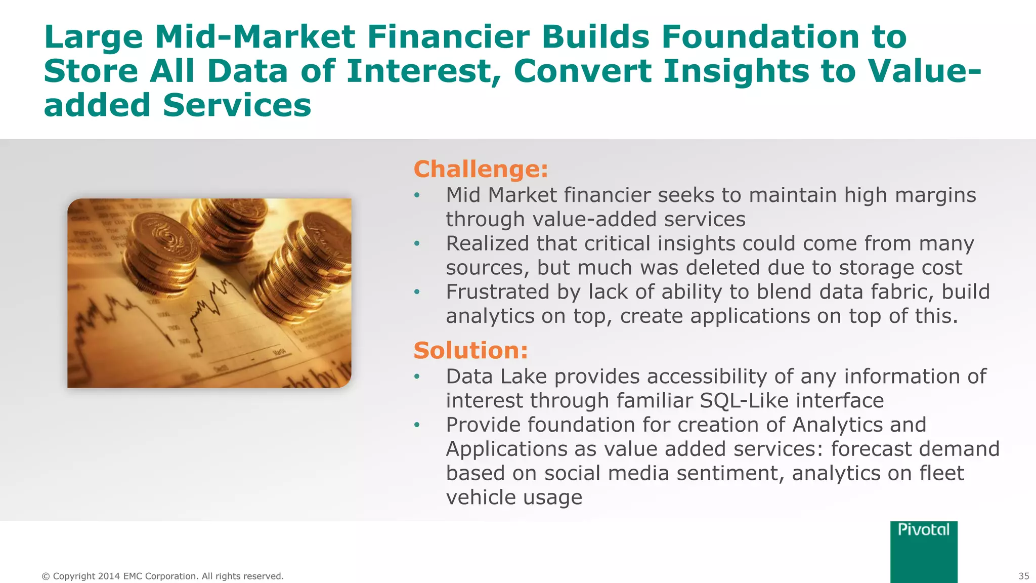 35© Copyright 2014 EMC Corporation. All rights reserved.© Copyright 2014 EMC Corporation. All rights reserved.
Large Mid-Market Financier Builds Foundation to
Store All Data of Interest, Convert Insights to Value-
added Services
Challenge:
• Mid Market financier seeks to maintain high margins
through value-added services
• Realized that critical insights could come from many
sources, but much was deleted due to storage cost
• Frustrated by lack of ability to blend data fabric, build
analytics on top, create applications on top of this.
Solution:
• Data Lake provides accessibility of any information of
interest through familiar SQL-Like interface
• Provide foundation for creation of Analytics and
Applications as value added services: forecast demand
based on social media sentiment, analytics on fleet
vehicle usage
 